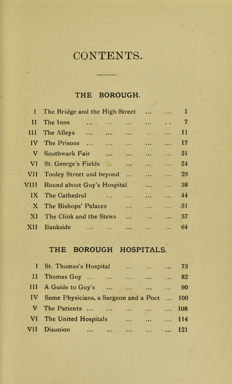 CONTENTS THE BOROUGH. I The Bridge and the High Street ... ... 1 II The Inns ... ... ... ... . . 7 III The Alleys ... ... ... .. ... 11 IV The Prisons ... ... ... ... ... 17 V Southwark Fair ... ... ... ... 21 VI St. George’s Fields ... ... ... ... 24 Vll Tooley Street and beyond ... ... ... 29 VIII Round about Guy’s Hospital ... ... 38 IX The Cathedral 44 X The Bishops’ Palaces ... ... ... -51 XI The Clink and the Stews ... ... ... 57 Xll Bankside ... ... ... .. ... 64 THE BOROUGH HOSPITALS. 1 St. Thomas’s Hospital ... ... ... 73 II Thomas Guy ... ... ... ... ... 82 III A Guide to Guy’s ... ... ... ... 90 IV Some Physicians, a Surgeon and a Poet ... 100 V The Patients ... ... ... ... ... 108 VI The United Hospitals ... ... ... 114 Vll Disunion ... ... ... ... ... 121