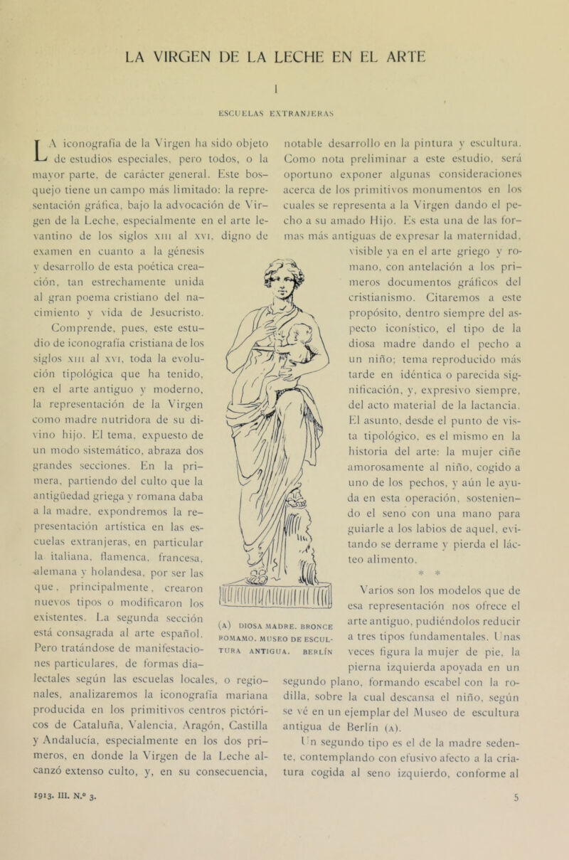 ESCL'KLAS EXTRANJEKAS La icoiioi^ratía de la Ndr^^en ha sido objeto de estudios especiales, pero todos, o la mayor parte, de carácter iteneral. Kste bos- quejo tiene un campo más limitado: la repre- sentación f'ráhca. bajo la advocación de \’ir- ^qen de la l.eche, especialmente en el arte le- vantino de los si¿;los xiii al .xvi. diurno de examen en cuanto a la j^énesis y desarrollo de esta poética crea- ción. tan estrechamente unida al t;ran poema cristiano del na- cimiento y vida de Jesucristo. Comprende, pues, este estu- dio de iconografía cristiana de los si^fíos XIII al XVI, toda la evolu- ción tipoló^nca que ha tenido, en el arte antiguo y moderno, la representación de la Virgen como madre nutridora de su di- \ino hijo. K1 tema, expuesto de un modo sistemático, abraza dos grandes secciones. Kn la pri- mera. partiendo del culto que la antigüedad griega y romana daba a la madre, expondremos la re- presentación artística en las e.s- cuelas extranjeras, en particular la italiana. Ilamenca. france.sa. •idemana y holandesa, por .ser las que. principalmente, crearon nuevos tipos o modilicaron los existentes. La .segunda sección está consagrada al arte español. Pero tratándose de manifestacio- nes particulares, de formas dia- lectales según las e.scuelas locales, o regio- nales. analizaremos la iconografía mariana producida en los primitivos centros pictóri- cos de Cataluña. \'alencia. .Aragón, Castilla y Andalucía, especialmente en los dos pri- meros, en donde la Virgen de la Leche al- canzó extenso culto, y, en su consecuencia, (a) diosa .madre, bronce PO.MAMO. MUSEO DE ESCUL- TURA ANTIGUA. BERLÍN notable desarrollo en la pintura y escultura. Como nota preliminar a este estudio, será oportuno exponer algunas consideraciones acerca de los primitivos monumentos en los cuales se representa a la Virgen dando el pe- cho a su amado Mijo. Ks esta una de las for- mas más antiguas de expresar la maternidad. \ isible ya en el arte griego y ro- mano. con antelación a los pri- meros documentos grábeos del cristianismo. Citaremos a este propósito, dentro siempre del as- pecto iconístico, el tipo de la diosa madre dando el pecho a un niño; tema reproducido más tarde en idéntica o parecida sig- nificación. y. expresivo siempre, del acto material de la lactancia. l‘d asunto, desde el punto de vis- ta tipológico, es el mismo en la historia del arte: la mujer ciñe amorosamente al niño, cogido a uno de los pechos, y aún le avu- da en esta operación, sostenien- do el seno con una mano para guiarle a los labios de aquel, evi- tando se derrame y pierda el lác- teo alimento. * * A’arios son los modelos que de e.sa representación nos ofrece el arte antiguo, pudiéndolos reducir a tres tipos fundamentales, l'nas veces figura la mujer de pie, la pierna izquierda apoyada en un segundo plano, formando escabel con la ro- dilla, sobre la cual descansa el niño, seirún se vé en un ejemplar del Museo de escultura antigua de Berlín (a). l n segundo tipo es el de la madre seden- te. contemplando con efusivo afecto a la cria- tura cogida al seno izquierdo, conforme al