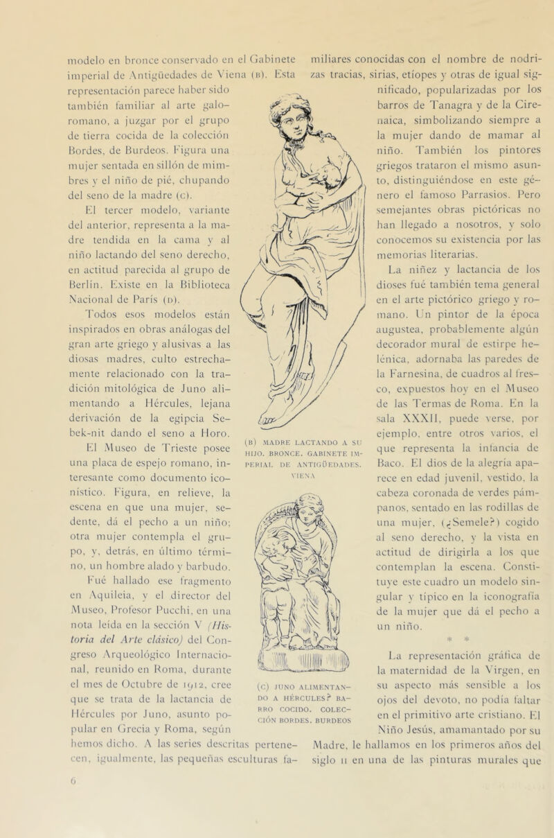 modelo en bronce conservado en el Gabinete imperial de Anli^diedades de \ iena (a). Ksta representación parece haber sido también tamiliar al arte ^^alo- romano, a juzgar por el grupo de tierra cocida de la colección Bordes, de Burdeos. Figura una mujer sentada en sillón de mim- bres V el niño de pié, chupando del seno de la madre (c). K1 tercer modelo, variante del anterior, representa a la ma- dre tendida en la cama v al j niño Fletando del seno derecho, en actitud parecida al grupo de Berlín, lé.xiste en la Biblioteca .N'acional de París (n). 'Podos esos modelos están inspirados en obras análogas del gran arte griego y alusivas a las diosas madres, culto estrecha- mente relacionado con la tra- dición mitológica de Juno ali- mentando a blércLiles, lejana derivación de la egipcia Se- bek-nit dando el seno a Horo. F1 Museo de Trieste posee una placa de espejo romano, in- teresante como documento ico- nístico. h'igura, en relieve, la escena en que una mujer, se- dente, dá el pecho a un niño; otra mujer contempla el gru- po, y, detrás, en último térmi- no, un hombre alado y barbudo. h'ué hallado ese fragmento en Aquileia, y el director del Museo, Profesor Pucchi, en una nota leída en la sección V (llk- toria del Arle clásico) del (Con- greso Arqueológico Internacio- nal, reunido en Roma, durante el mes de Octubre de iqi2. cree que se trata de la lactancia de Hércules por Juno, asunto po- pular en (jrecia y Roma, según hemos dicho. A las series descritas pertene- cen, igualmente, las pequeñas esculturas fa- miliares conocidas con el nombre de nodri- zas tracias, sirias, etíopes y otras de igual sig- nificado, popularizadas por los barros de Tanagra y de la Cire- iiaica, simbolizando siempre a la mujer dando de mamar al niño. También los pintores griegos trataron el mismo asun- to, distinguiéndose en este gé- nero el famoso Parrasios. Pero semejantes obras pictóricas no han llegado a nosotros, y solo conocemos su e.xistencia por las memorias literarias. La niñez y lactancia de los dioses fué también tema general en el arte pictórico griego y ro- mano. Ln pintor de la época augustea, probablemente algún decorador mural de estirpe he- lénica, adornaba las paredes de la Farnesina, de cuadros al fres- co, expuestos hoy en el Museo de las Termas de Roma. Fn la sala XXXI1, puede verse, por ejemplo, entre otros varios, el que representa la infancia de Baco. K1 dios de la alegría apa- rece en edad juvenil, vestido, la cabeza coronada de verdes pám- panos. sentado en las rodillas de una mujer. (^iSemele?) cogido al seno derecho, y la vista en actitud de dirigirla a los que contemplan la escena. Consti- tuye este cuadro un modelo sin- gular y típico en la iconografía de la mujer que dá el pecho a un niño. La representación gráfica de la maternidad de la ^’irgen, en su aspecto más sensible a los ojos del dexoto, no podía faltar en el primitivo arte cristiano. F1 Niño Jesús, amamantado por su Madre, le hallamos en los primeros años del siglo II en una de las pinturas murales que (b) madre lactando a su HIJO. BRONCE. GABINETE IM- PERIAL DE ANTIGÜEDADES. VIEN.X (C) JUNO ALl.MENTAN- DO A HÉRCULES.^ BA- RRO COCIDO. COLEC- CIÓN BORDES. BURDEOS