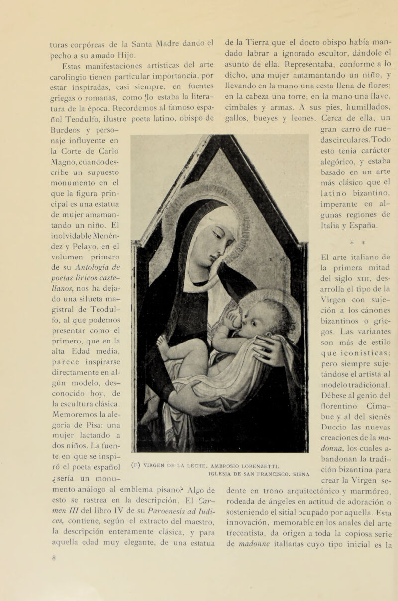 turas corpóreas de la Santa Madre dando el pecho a su amado Hijo. Kstas manifestaciones artísticas del arte carolingio tienen particular importancia, por estar inspiradas, casi siempre, en fuentes ^rie^as o romanas, como ¡lo estaba la litera- tura de la época. Recordemos al famoso espa- ñol Teodulfo, ilustre poeta latino, obispo de Burdeos y perso- naje influyente en la (>orte de Cario Magno. CLiandodes- cribe un supuesto monumento en el que la figura prin- cipal es una estatua de mujer amaman- tando un niño. Fd inolvidable Menén- dez y Relavo, en el volumen primero de su Antología de poetas líricos caste- llanos, nos ha deja- do una silueta ma- gistral de Teodul- fo. al que podemos presentar como el primero, que en la alta Fdad media, parece inspirarse directamente en al- gún modelo, des- conocido hoy. de la escultura clásica. Memoremos la ale- goría de Pisa: una mujer lactando a dos niños. La fuen- te en que se inspi- ró el poeta español sería un monu- mento análogo al emblema pisano? Algo de esto se rastrea en la descripción. F1 Car- inen ///del libro IV de su Paroenesis ad Indi- ces, contiene, según el e.xtracto del maestro, la de.scripción enteramente clásica, y para aquella edad muy elegante, de una estatua de la Tierra que el docto obispo había man- dado labrar a ignorado escultor, dándole el asunto de ella. Representaba, conforme a lo dicho, una mujer amamantando un niño, y llevando en la mano una cesta llena de flores; en la cabeza una torre; en la mano una llave, cimbales y armas. A sus pies, humillados, gallos, bueyes y leones. Cerca de ella, un gran carro de rue- das circulares. Todo esto tenía carácter alegórico, y estaba basado en un arte más clásico que el latino bizantino, imperante en al- gunas regiones de Italia y Fspaña. * * K1 arte italiano de a primera mitad del siglo -xiii. des- arrolla el tipo de la \'irgen con suje- ción a los cánones bizantinos o grie- gos. Las variantes son más de estilo que iconísticas; pero siempre suje- tándose el artista al modelo tradicional. Débese al genio del florentino Cima- bue y al del sienés Duccio las nuevas creaciones de la ma- donna, los cuales a- bandonan la tradi- ción bizantina para crear la Virgen se- dente en trono arquitectónico y marmóreo, rodeada de ángeles en actitud de adoración o sosteniendo el sitial ocupado por aquella. Ksta innovación, memorable en los anales del arte trecentista. da origen a toda la copiosa serie de madonne italianas cuyo tipo inicial es la (k) virgen de la leche. AMBROSIO I.ORENZETTl. IGLESIA DE SAN FRANCISCO. SIENA