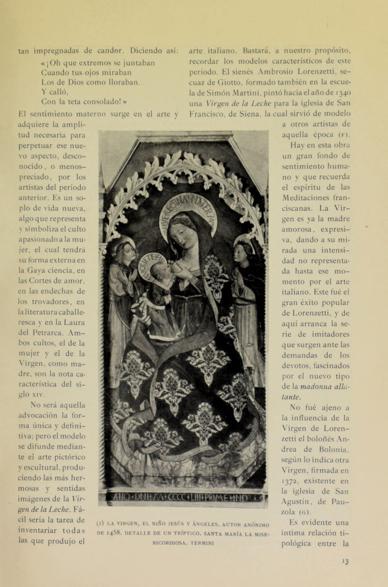 tan inipre^madas de candor. Diciendo asi; « ¡Oh que e.\irenios se juntaban (Alando tus ojos miraban Los de Dios como lloraban. 'i' calló, (^on la teta consolado! » K1 sentimiento materno surge en el arte v adquiere la ampli- tud necesaria para perpetuar ese nue- vo aspecto, desco- nocido , o menos- { preciado, por los artistas del período anterior. Ls un so- plo de vida nueva, algo que representa y simboliza el culto apasionado a la mu- jer. el cual tendrá su forma e.xterna en la (Java ciencia, en las (Jortes de amor, en las endechas de los trovadores, en la literatura caballe- resca y en la Laura del Petrarca. .Am- bos cultos, el de la mujer y el de la Virgen, como ma- dre. son la nota ca- racterística del si- glo .\iv. No será aquella advocación la for- ma única y defini- tiva; pero el modelo se difunde median- te el arte pictórico y escultural, produ- ciendo las más her- mo.sas v sentidas a nuestro propósito, recordar los modelos característicos de este período. K1 sienes .Ambrosio Lorenzetti, se- cuaz de (Jiotto. formado tambiem en la escue- la de Simón Alartini. pintó hacia el año de 1340 una Virgen de la Leche para la iglesia de San Francisco, de Siena, la cual sirvió de modelo a otros artistas de aquella época (f). 1 lav en esta obra un gran fondo de sentimiento huma- no V que recuerda el espíritu de las .Meditaciones fran- ciscanas. La Adr- icen es va la madre amorosa, e.xpresi- va, dando a su mi- rada una intensi- dad no representa- da hasta ese mo- mento por el arte italiano. Kste fue el gran é.vito popular de Lorenzetti, v de aquí arranca la se- rie de imitadores que surgen ante las demandas de los devotos, fascinados por el nuevo tipo de la jnadoiina alla- lante. No fue ajeno a la influencia de la N’irgen de Loren- zetti el bolones .An- drea de Bolonia, según lo indica otra A'irgen, firmada en 1372, e.xistente en la iglesia de San .Agu.stín, de Lan- zóla (G). lés evidente una íntima relación ti- pológica entre la imágenes de la Vir- gen de la [.eche. Fá- cil sería la tarea de inventariar todas las que produjo el arte italiano. Bastará, tj) I.A VIKGEN, EL NIÑO JESÚS Y .VNGELES. AUTOR ANÓNIMO DE 1458. DETALLE DE UN TRÍPTICO. SANTA MARÍA LA MISE- RICORDIOSA. TER.MINI '3