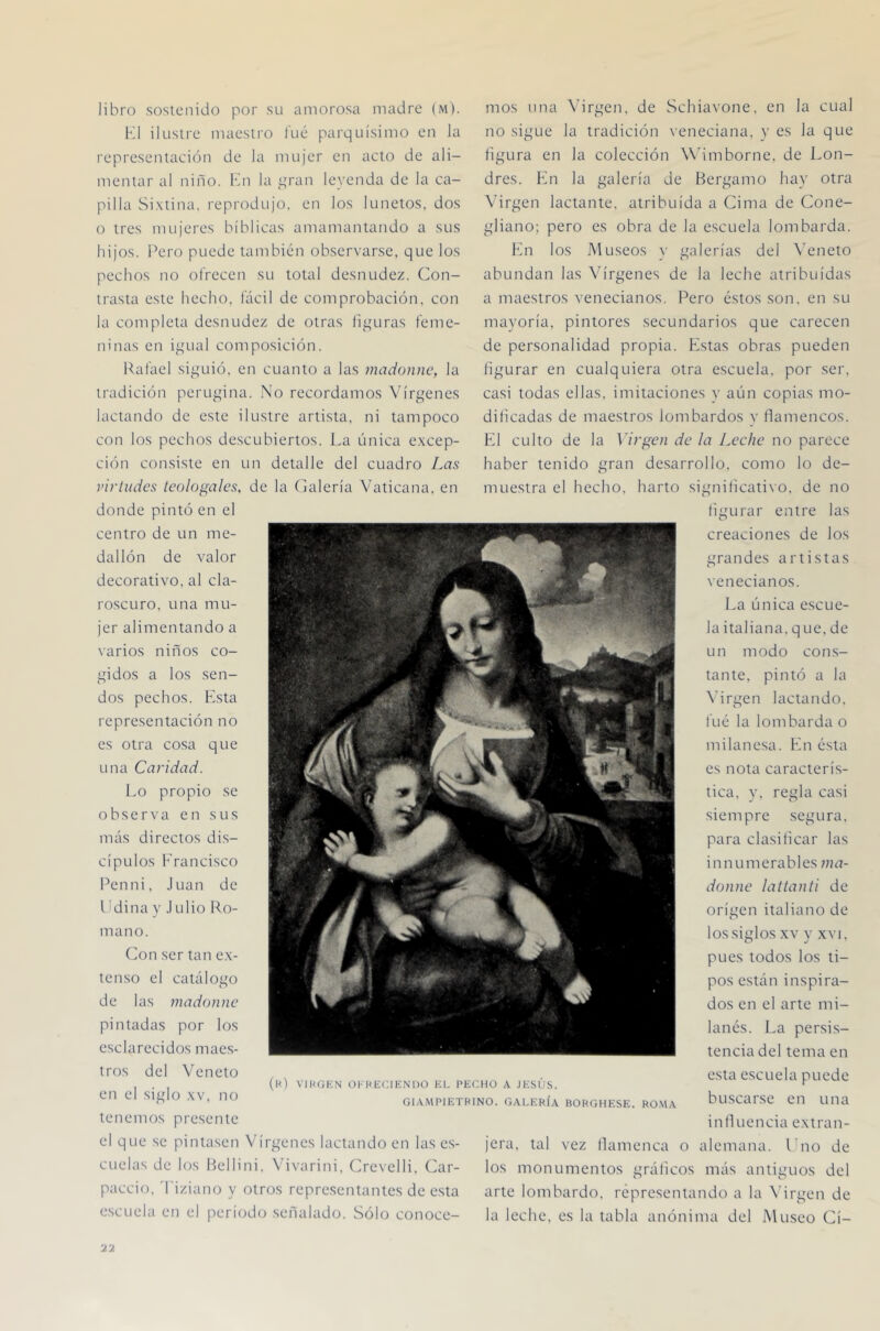 libro sostenido por su amorosa madre (m). K1 ilustre maestro l'ué parquísimo en la representación de la mujer en acto de ali- mentar al niño. Kn la i;ran leyenda de la ca- pilla Sixtina. reprodujo, en los lunetos, dos 0 tres mujeres bíblicas amamantando a sus hijos. Pero puede también observarse, que los pechos no ofrecen su total desnudez. Con- trasta este hecho, fácil de comprobación, con la completa desnudez de otras liij[uras feme- ninas en i^aial composición. Rafael si^aiió, en cuanto a las madonnc, la tradición perugina. No recordamos Vírgenes lacrando de este ilustre artista, ni tampoco con los pechos descubiertos. La única excep- ción consiste en un detalle del cuadro Las virtudes teologales, de la Calería Vaticana, en donde pintó en el centro de un me- dallón de valor decorativo, al cla- roscuro, una mu- jer alimentando a varios niños co- gidos a los sen- dos pechos. Esta representación no es otra cosa que una Caridad. Lo propio se observa en sus más directos di.s- cípulos b'rancisco Penni, Juan de 1 Mina y J ulio Ro- mano. Con ser tan ex- tenso el catálogo de las madonne pintadas por los esclarecidos maes- tros del Veneto en el siglo xv, no tenemos presente el que .se pintasen Vírgenes lacrando en las e.s- CLielas de los Rellini. Vivarini, Crevelli, Car- paccio. 'I'iziano y otros repre.selitantes de esta escuela en el período señalado. Sólo conoce- mos nna \’irgen. de Schiavone, en la cual no sigue la tradición veneciana, v es la que figura en la colección Wdmborne, de Lon- dres. bfii la galería de Bergamo hay otra Virgen lactante, atribuida a Cima de Cone- gliano; pero es obra de la escuela lombarda. En los Museos y galerías del Veneto abundan las Vírgenes de la leche atribuidas a maestros venecianos. Pero éstos son. en su mayoría, pintores secundarios que carecen de personalidad propia. Estas obras pueden figurar en cualquiera otra escuela, por ser, casi todas ellas, imitaciones y aún copias mo- dificadas de maestros lombardos y fiamencos. El culto de la Virgen de la Leche no parece haber tenido gran desarrollo, como lo de- muestra el hecho, harto significativo, de no figurar entre las creaciones de los grandes artistas venecianos. La única escue- la italiana, q ue, de un modo con.s- tante, pintó a la \'irgen lactando. fué la lombarda o milanesa. En ésta es nota caracterís- tica, y. regla casi siempre segura, para clasificar las innumerables ma- donne lattanti de origen italiano de los siglos XV y XVI, pues todos los ti- pos están inspira- dos en el arte mi- lanés. La persis- tencia del tema en esta escuela puede buscarse en una inlluencia extran- jera, tal vez llamenca o alemana. Lno de los monumentos gráficos más antiguos del arte lombardo, representando a la N’irgen de la leche, es la tabla anónima del Museo Cí- (l<) VIKGKN OI-HlíCIENUO EL PECHO A JESÚS. GIAMPIETHINO. GALERÍA BORGHESE. RO.MA