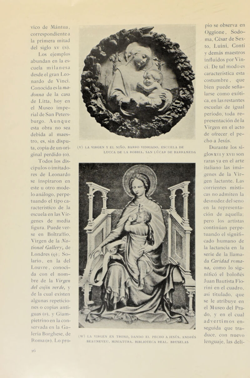 vico de iMánlLia. correspondiente a la primera mitad del siglo XV (N). I.os ejemplos abundan en la es- cuela mi lanesa desde el gran Leo- nardo de Vinci. ('onocida es la ma- donna de la casa de Litta, hoy en el Museo impe- rial de San Peters- hurgo. Aunque esta obra no sea debida al maes- tro, es, sin dispu- ta, copia de un ori- ginal perdido (o). 'Todos los dis- cípidos o imitado- res de Leonardo se inspiraron en este Li otro mode- lo análogo, perpe- tuando el tipo ca- racterístico de la escuela en las \’ir- genes de media liqura. Puede ver- se en Boltraflio. X’irgen de la Na- tional Gallcrv, de l.ondres (g); So- larlo, en la del Lou\re, conoci- da con el nom- bre de la \'irf(en dcl cojín verde, \ de la cual existen algunas repeticio- nes o copias anti- guas (I*), V (liam- pietrino en la con- servada en la (ol- lería l)orghese, de Poma (K). Lo pro- tV) LA VIHGKN Y lil, NIÑO. BAKHO VIDRIADO. KSCUlíLA DK LUCCA DE I.A ROHBIA. SAN I.ÚCAR DK BARRAMKDA (W'l I.A VIHíiKN KN TRONO, DANDO l'.l. I'KC. UO A J l-S US. A N D R LS ItEADNEVKII. MINIATURA. RIUI.IOTKCA REAL. BRUSELAS pió se observa en (Jggione, Sodo- ma, César de Sex- to, Luini. Conti V demás maestros induídos por \'in- ci. De tal modo es característica esta costumbre . que bien puede seña- larse como exóti- ca, en las restantes escuelas de igual período, toda re- presentación de la Virgen en el acto de ofrecer el pe- cho a .lesús. Durante los si- glos XVI y XVII son raras ya en el arte italiano las imá- genes de la \dr- gen lactante. Las corrientes místi- cas no admiten la desn udez del seno en la representa- ción de aquella; pero los artistas continúan perpe- tuando el signili- cado humano de la lactancia en la serie de la llama- da Caridad roma- na, como lo sig- nilicó el bolones .1 Lian l^autista T'io- rini en el cuadro, así titulado, que se le atribuve en el Museo del Pra- do. y en el cual advertimos en- seguida que tra- duce. con nuex'o lenguaje, las deli-