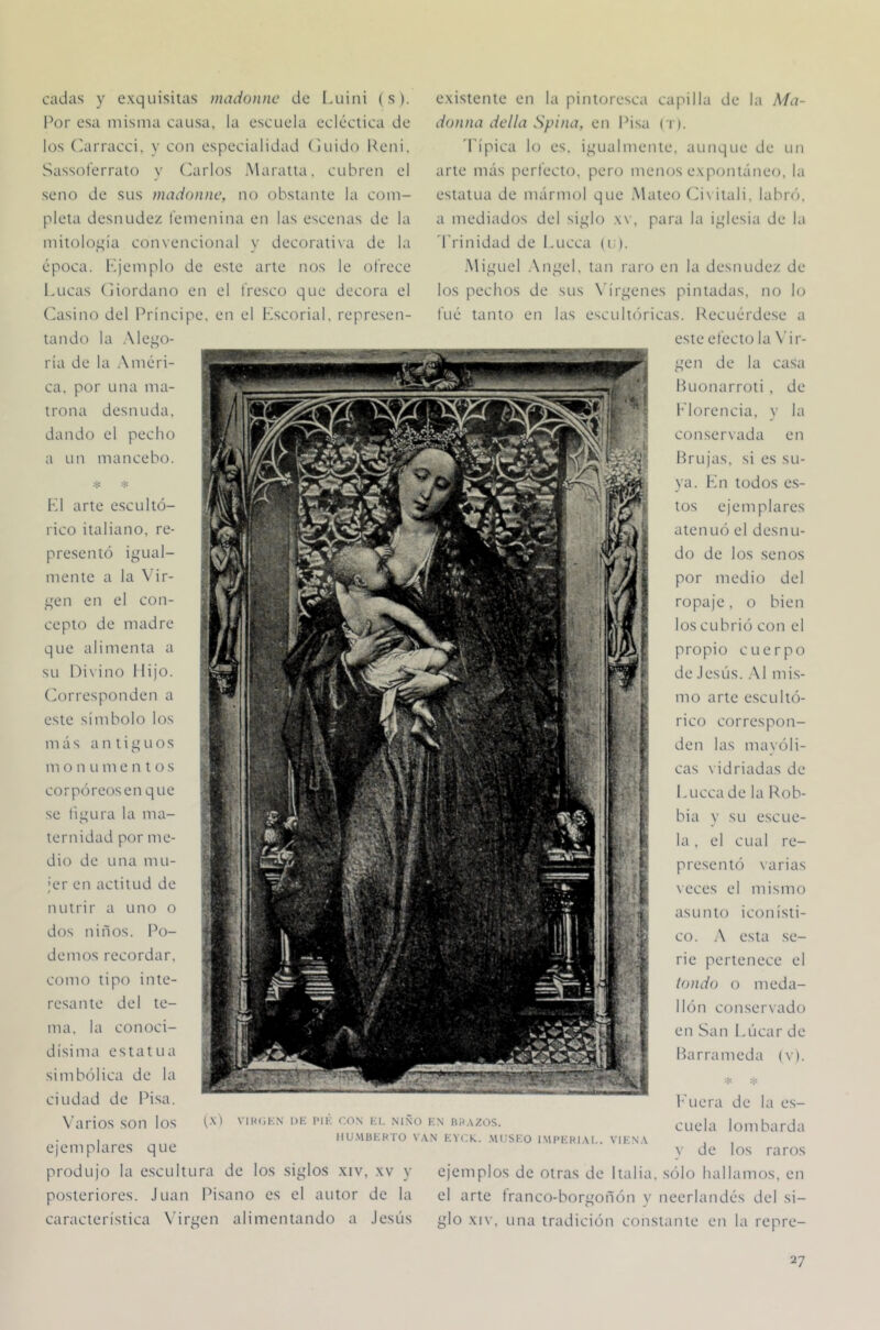 ca, por una ma- trona desnuda, dando el pecho a un mancebo. cadas y e.xquisitas mado)inc de Luini (s). Por esa misma causa, la escuela ecléctica de los ('arracci, y con especialidad (luido Peni. Sassotérrato y Ciarlos .Maratta, cubren el seno de sus madonnc, no obstante la com- pleta desnudez femenina en las escenas de la mitología convencional y dccorati\a de la época, lljemplo de este arte nos le ofrece Lucas (jiordano en el fresco que decora el (lasino del Príncipe, en el Kscorial, represen- tando la .\lego- ria de la Améri- * * L1 arte escultó- rico italiano, re- presentó igual- mente a la \Mr- gen en el con- cepto de madre que alimenta a su l)i\ino Hijo, (lorresponden a este símbolo los m á s antiguos m o n Li m e n t o s corpóreos en que se tiizura la ma- r» ternidad por me- dio de una mu- jer en actitud de nutrir a uno o dos niños. Po- demos recordar, como tipo inte- resante del te- ma. la conoci- dísima estatua simbólica de la ciudad de Pisa. N'arios son los ejemplares que e.xistente en la pintoresca capilla de la Ma- donna della Spina, en Pisa ci). 'Típica lo es. igualmente, aunque de un arte más perfecto, pero menos expontáneo, la estatua de mármol que .Mateo (d\itali, labró, a mediados del siglo .w, para la iglesia de la 'Trinidad de Lucca (u). .Miguel .\ngel, tan raro en la desnudez de los pechos de sus X’írgenes pintadas, no lo fué tanto en las escultóricas. Pecuérdese a este efecto la \'ir- (x') VIKCK.N 1)K l’ll'; CON KI. NIÑO KN BlíAZOS. HU.MBEHTO VAN EYCK. .MUSEO IMPEBIAE. VIENA Huonarroti , de T'lorencia, y la conservada en Brujas, si es su- ya. Ln todos e.s- tos ejemplares atenuó el desnu- do de los senos por medio del ropaje, o bien los cubrió con el propio cuerpo de .lesús. .\1 mis- mo arte escultó- rico correspon- den las mayóli- cas vidriadas de Lucca de la Pob- bia y su escue- la , el cual re- presentó varias \eces el mismo asunto iconísti- co. .\ esta se- rie pertenece el tonda o meda- llón conservado en San Lúcar de ILirrameda (v). .-c ludiera de la es- cuela lombarda V de los raros produjo la escultura de los siglos xiv, xv y ejemplos de otras de Italia, sólo hallamos, en posteriores. Juan Pisano es el autor de la el arte tranco-borgoñón y neerlandés del si- característica V'irgen alimentando a Jesús glo xiv. una tradición constante en la repre-