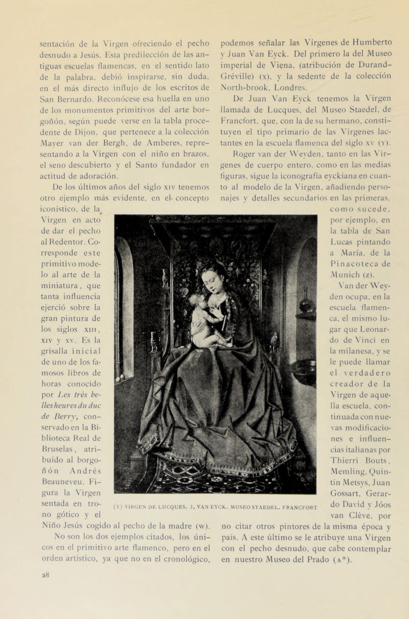 sentación de la Virgen ofreciendo el pecho desnudo a Jesús. Ksia predilección de las an- tiguas escuelas ílaniencas. en el sentido lato de la palabra, debió inspirarse, sin duda, en el más directo influjo de los escritos de San Bernardo. Reconócese esa huella en uno de los monumentos primitivos del arte bor- güñón. según puede \erse en la tabla proce- dente de IJijon. que pertenece a la colección Maver van der Hergh. de Amberes. repre- sentando a la Virgen con el niño en brazos, el seno descubierto y el Santo fundador en actitud de adoración. De los últimos años del siglo .\iv tenemos otro ejemplo más evidente, en el- concepto iconístico, de la 0 N'irgen en acto de dar el pecho al Redentor. Co- rresponde este primitivo mode- lo al arte de la miniatura, que tanta influencia ejerció sobre la gran pintura de los siglos .\I1I. XIV y XV. Rs la grisalla inicial de uno de los fa- mosos libros de horas conocido por /.es /res be- llesheiiresdu díte de l/erry, con- servado en la Bi- blioteca Real de Bruselas. atri- buido al borgo- ñ ó n A n d r é s Beauneveu. h'i- gura la Virgen sentada en tro- no gótico y el Niño Jesús cogido al pecho de la madre (\v). No son los dos ejemplos citados, los úni- cos en el primitivo arte flamenco, pero en el orden artístico, ya que no en el cronológico, podemos señalar las Vírgenes de Humberto V Juan Van Eyck.. Del primero la del Museo imperial de Viena. (atribución de Durand- Créville) (x). y la sedente de la colección North-brook. Londres. De Juan Van Kvck tenemos la \drgen llamada de Lucques. del Museo Staedel. de Francfort, que. con la de su hermano, consti- tuyen el tipo primario de las X'írgenes lac- tantes en la escuela flamenca del siglo .w (v). Roger van der W’eyden. tanto en las \'ír- genes de cuerpo entero, como en las medias figuras, sigue la iconografía eyckiana en cuan- to al modelo de la Virgen, añadiendo perso- najes y detalles secundarios en las primeras. como sucede, por ejemplo, en la tabla de San Lucas pintando a María, de la Pinacoteca de .Munich (z). \’an der W’ey- den ocupa, en la escuela flamen- ca. el mismo lu- gar que l.eonar- do de \’inci en la mdanesa, y se le puede llamar el \'e rdad e ro creador de la X’irgen de aque- lla escuela, con- tinuada con nue- vas modificacio- nes e influen- cias italianas por ’rhierri Bouts. .Mending. Quin- tín Metsvs, J Lian Cjossart. (ierar- do David v Jóos van eleve, por no citar otros pintores de la misma época y país. A este último se le atribuye una \’irgen con el pecho desnudo, que cabe contemplar en nuestro Museo del Prado (a*).