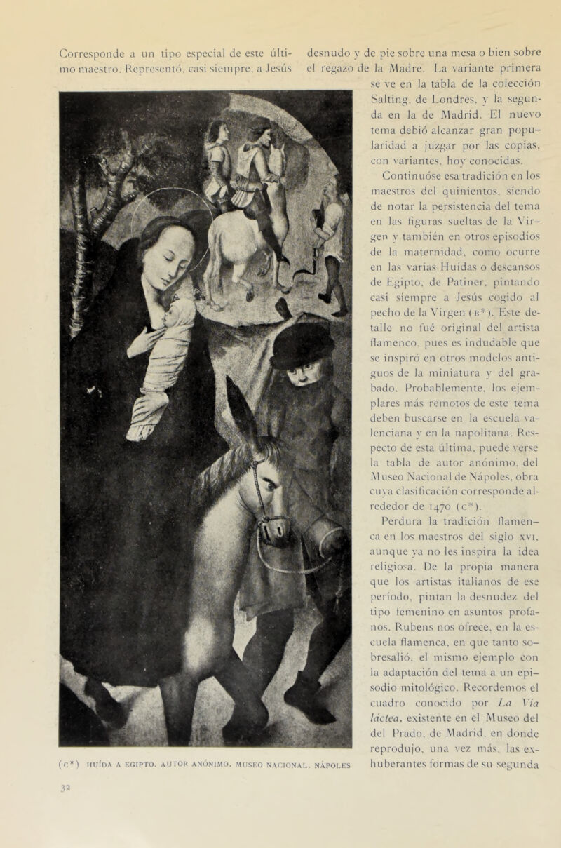 Corresponde a un tipo especial de este últi- desnudo y de pie sobre una mesa o bien sobre ino maestro. Representó, casi siempre, a Jesús el re^^azo de la Madre. La variante primera se ve en la tabla de la colección Saltin^^ de Londres, y la se^Hin- da en la de Madrid. El nuevo tema debió alcanzar [,^ran popu- laridad a juzí^ar por las copias, con \ariantes. hov conocidas. Continuóse esa tradición en los maestros del quinientos, siendo de notar la persistencia del tema en las li^airas sueltas de la \'ir- f^^en v también en otros episodios de la maternidad, como ocurre en las varias Huidas o descansos de léf^upto. de Patiner. pintando casi siempre a Jesús cojudo al pecho de la X'iri'en ( a* ). leste de- talle no fue original del artista llamenco. pues es indudable que se inspiró en otros modelos anti- guos de la miniatura }■ del gra- bado. Probablemente, los ejem- plares más remotos de este tema deben buscarse en la escuela si- lencian a V en la napolitana. Re.s- pecto de esta última, puede \erse la tabla de autor anónimo, del .Museo Nacional de Ñapóles, obra cuya clasiticación corresponde al- rededor de 1470 ( c*). Perdura la tradición Hamen- ca en los maestros del siglo .\vi. aunque ya no les inspira la idea religiosa. He la propia manera que los artistas italianos de ese período, pintan la desnudez del tipo femenino en asuntos prol'a- nos. Rubens nos ofrece, en la es- cuela Hamenca. en que tanto so- bresalió. el mismo ejemplo con la adaptación del tema a un epi- sodio mitológico. Recordemos el cuadro conocido por La Via ladea, e.vistente en el .Museo del del Prado, de Madrid, en donde reprodujo, una vez más. las e.\- (c*) HuíDA A KGiPTo. AUTOK ANÓNIMO. MusKO NACIONAL. NÁPOLKS luiberaiites fomias de su segunda