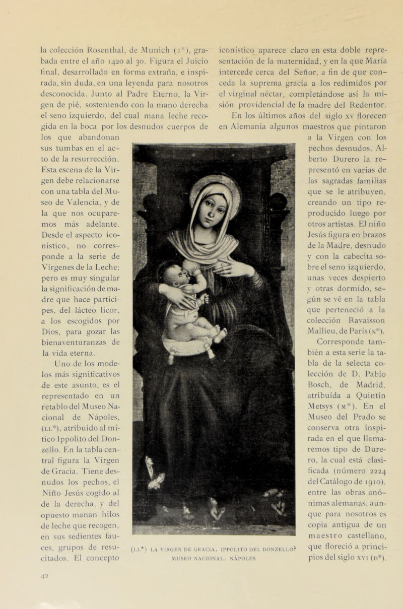 la colección llosenthal, de Munich (j*), i^ra- bada entre el año 1420 al 30. Fii^ura el Juicio linal, desarrollado en forma extraña, e inspi- rada, sin duda, en una leyenda para nosotros desconocida. Junto al Padre Fterno, la \dr- i^en de pié, sosteniendo con la mano derecha el seno izquierdo, del cual mana leche reco- i^ida en la boca por los desnudos cuerpos de los que abandonan sus tumbas en el ac- to de la resurrección. Ksta escena de la Vir- ^^en debe relacionarse con una tabla del Mu- seo de Valencia, y de la que nos ocupare- mos más adelante. Desde el aspecto ico- nístico, no corres- ponde a la serie de Vírgenes de la Leche; pero es muy singular la significación de ma- dre que hace partíci- pes. del lácteo licor, a los escogidos por Dios, para gozar las bienaventuranzas de la vida eterna. lino de los mode- los más significativos de este asunto, es el representado en un retablo del Museo Na- cional de Nápoles, (Li,*), atribuido al mí- tico Ippolitodel Don- zello. Fn la tabla cen- tral figura la Virgen de (Irada. Tiene des- nudos los pechos, el Niño Jesús cogido al de la derecha, y del opuesto manan hilos de leche que recogen, en sus sedientes fau- ces, grupos de resu- citados. Ll concepto iconístico aparece claro en esta doble repre- sentación de la maternidad, y en la que María intercede cerca del Señor, a fin de que con- ceda la suprema gracia a los redimidos por el \irginal néctar, completándose así la mi- sión providencial de la madre del Redentor. Kn los últimos años del sicdo xv florecen O en Alemania algunos maestros que pintaron a la \drgen con los pechos desnudos. Al- berto Durero la re- presentó en varias de las sagradas familias que se le atribuyen, creando un tipo re- producido luego por otros artistas. El niño Jesús figura en brazos de la Madre, desnudo y con la cabedta so- bre el seno izquierdo, unas \eces despierto y otras dormido, se- gún se vé en la tabla que perteneció a la colección Ravaisson Mallieu,de París (k.*). Corresponde tam- bién a esta serie la ta- bla de la selecta co- lección de D. Pablo Bosch, de Madrid, atribuida a Quintín Metsys (m*). En el Museo del Prado se conserva otra inspi- rada en el que llama- remos tipo de Dure- ro, la cual está clasi- ficada (número 2224 del Catálogo de 1910). entre las obras anó- n i m asale m a ñas, a u n - que para nosotros es copia antigua de un maestro castellano, que floreció a princi- pios del siglo .\vi (n*). (l.I.*) I.A VlKfiKN DK (iH.XClA. IPPOI.ITO DKI. OONZKI.l.O.^ .MUSKO NACIONAL. N.XPOI.KS