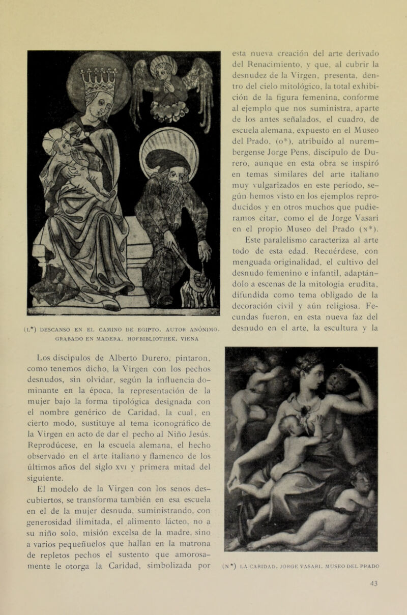 O-*) DESCANSO EN El, CAMINO UE EGIPTO. AUTOR ANÓNIMO. GRABADO EN .MADERA. HOKBIBLIOTHEK. VIENA osla luiesa creación del arle derivado del Keiiaciiniento, y que, al cubrir la desnudez de la X’ir^^en. presenta, den- tro del cielo mitológico, la total e.xhibi- ción de la íi^'ura femenina, conforme al ejemplo que nos suministra, aparte de los antes señalados, el cuadro, de escuela alemana, e.xpuesto en el Museo del Prado, (o*), atribuido al nurem- bepqense Jor^^e Pens. discípulo de l)u- rero, aunque en esta obra se inspiró en lemas similares del arte italiano muy \ ul^uirizados en este período, se- ^’ún hemos \ isto en los ejemplos repro- ducidos y en otros muchos que pudié- ramos citar, como el de Jorge N'asari en el propio .Museo del Prado (n*). Kste paralelismo caracteriza al arte todo de esta edad. Recuérdese, con menguada originalidad, el cultivo del desnudo femenino e infantil, adaptán- dolo a escenas de la mitología erudita, difundida como tema obligado de la decoración civil y aún religiosa. Fe- cundas fueron, en esta nueva faz del desnudo en el arte, la escultura v la Los discípulos de .Mberto Durero, pintaron, como tenemos dicho, la Virgen con los pechos desnudos, sin olvidar, según la influencia do- minante en la época, la representación de la mujer bajo la forma tipológica designada con el nombre genérico de Caridad, la cual, en cierto modo, sustituye al tema iconográfico de la Virgen en acto de dar el pecho al Niño Jesús. Reprodúcese, en la escuela alemana, el hecho observado en el arte italiano y llamenco de los últimos años del siglo .\vi y primera mitad del siguiente. F1 modelo de la \'irgen con los senos des- cubiertos, se transforma también en esa escuela en el de la mujer desnuda, suministrando, con generosidad ilimitada, el alimento lácteo, no a su niño solo, misión e.xcelsa de la madre, sino a varios pequeñLíelos que hallan en la matrona de repletos pechos el sustento que amorosa- mente le otorga la Caridad, simbolizada por (N *) LA CARIDAD. JORGE VASARl. .MUSEO DEL PRADO