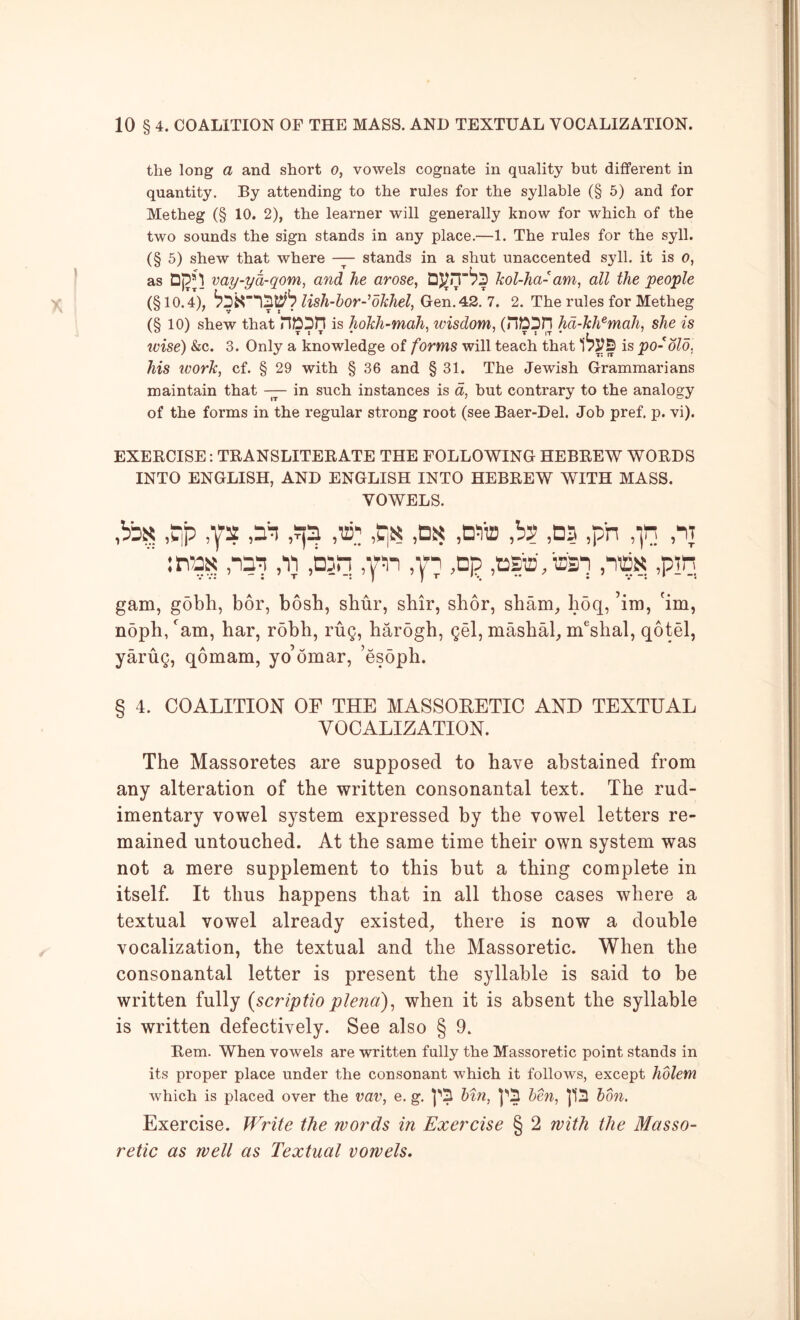 the long a and short o, vowels cognate in quality but different in quantity. By attending to the rules for the syllable (§ 5) and for Metheg (§ 10. 2), the learner will generally know for which of the two sounds the sign stands in any place.—1. The rules for the syll. (§ 5) shew that where —stands in a shut unaccented syll. it is o, as vay-ya-qom, and he arose, kol-ha- am, all the people (§10.4), lish-bor-dkhel, Gen. 42. 7. 2. The rules for Metheg (§ 10) shew that riDDH is hokh-mah, wisdom, (nDpH hd-kh^mah, she is ivise) &c. 3. Only a knowledge of forms will teach that is po- old, his ivork, cf. § 29 with § 36 and § 31. The Jewish Grammarians maintain that — in such instances is a, but contrary to the analogy of the forms in the regular strong root (see Baer-Del. Job pref, p. vi). EXERCISE: TRANSLITERATE THE FOLLOWING HEBREW WORDS INTO ENGLISH, AND ENGLISH INTO HEBREW WITH MASS. VOWELS. ^ip ya ,y^ yin y,'; ,t|N .Ds ,b? ,0? ,pn ,in :n7nN ,11 ,D5n ,Dp ,tiEP)'.T2:3n ,pm gam, gobh, bor, bosh, sbur, shir, shor, sham, h5q, ’im, hm, noph, ^am, har, rdbh, rug, harogh, gel, mashal, m^shal, qotel, yarug, qbmam, yo’omar, ’esoph. § 4. COALITION OF THE MASSORETIC AND TEXTUAL VOCALIZATION. The Massoretes are supposed to have abstained from any alteration of the written consonantal text. The rud- imentary vowel system expressed by the vowel letters re- mained untouched. At the same time their own system was not a mere supplement to this but a thing complete in itself. It thus happens that in all those cases where a textual vowel already existed, there is now a double vocalization, the textual and the Massoretic. When the consonantal letter is present the syllable is said to be written fully {scriptioplena), when it is absent the syllable is written defectively. See also § 9. Rem. When vowels are written fully the Massoretic point stands in its proper place under the consonant which it follows, except holem which is placed over the vav, e. g. bin, ]''5 ben, 113 bon. Exercise. Write the words in Exercise § 2 with the Masso- retic as well as Textual vowels.