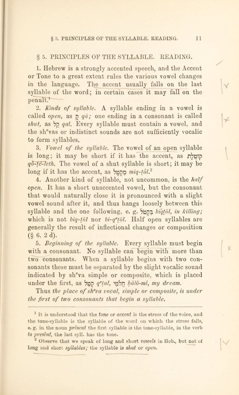 § 5. PRINCIPLES OF THE SYLLABLE. READING. 1. Hebrew is a strongly accented speech, and the Accent or Tone to a great extent rules the various vowel changes in the language. Th^ accent usually falls on the last syllable of the word; in certain cases it may fall on the penult.^ “ ■ 2. Kinds of syllable. A syllable ending in a vowel is called open, as qci; one ending in a consonant is called shut, as b'p_ qal. Every syllable must contain a vowel, and the sh®vas or indistinct sounds are not sufficiently vocalic to form syllables. 3. Vowel of the syllable. The vowel of an open syllable is long; it may be short if it has the accent, as qo-te-leth. The vowel of a shut syllable is short; it may be long if it has the accent, as miq-tal} 4. Another kind of syllable, not uncommon, is the half open. It has a short unaccented vowel, but the consonant that would naturally close it is pronounced with a slight vowel sound after it, and thus hangs loosely between this syllable and the one following, e. g. ^bpS biqtbl, in killing; which is not biq-tbl nor bi-q^’tdl. Half open syllables are generally the result of inflectional changes or composition (§ 6. 2 d). 5. Beginning of the syllable. Every syllable must begin with a consonant. No syllable can begin with more than twD^Yonsonants. When a syllable begins with two con- sonants these must be separated by the slight vocalic sound indicated by sh®va simple or composite, which is placed under the first, as ^Dp q'^tal, •'jpbn hdlo-mi, my dream.. Thus the place of sKva vocal, simple or composite, is under the first of two consonants that begin a syllable. ^ It is understood that the tone or accent is the stress of the voice, and the tone-syllable is the syllable of the word on which the stress falls, e. g. in the noun present the first syllable is the tone-S3dlahle, in the verb to present, the last syll. has the tone. ^ Observe that we speak of long and short vowels in Heb., but not of long and short syllables; the syllable is shut or open.