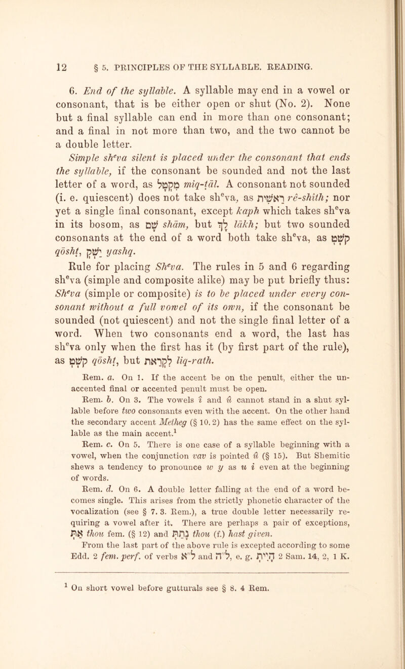 6. End of the syllable. A syllable may end in a vowel or consonant, that is be either open or shut (No. 2). None but a final syllable can end in more than one consonant; and a final in not more than two, and the two cannot be a double letter. Simple sh^va silent is placed under the consonant that ends the syllable, if the consonant be sounded and not the last letter of a word, as tepp miq-tdl. A consonant not sounded (i. e. quiescent) does not take sh®va^ as re-shith; nor yet a single final consonant, except kaph which takes sh®va in its bosom, as sham, but lakh; but two sounded consonants at the end of a word both take sh®va, as qdshf p^'^ yashq. Rule for placing Slfva. The rules in 5 and 6 regarding shVa (simple and composite alike) may be put briefly thus: Sh^va (simple or composite) is to be placed under every con- sonant without a full vowel of its own, if the consonant be sounded (not quiescent) and not the single final letter of a word. When two consonants end a word, the last has sh®va only when the first has it (by first part of the rule), as pl^p qbsht., but n^lp'? liq-rath. Bern. a. On 1. If the accent be on the penult, either the un- accented final or accented penult must be open. Bern. h. On 3. The vowels i and it cannot stand in a shut syl- lable before two consonants even with the accent. On the other hand the secondary accent Metheg (§ 10.2) has the same effect on the syl- lable as the main accent,^ Bern. c. On 5. There is one case of a syllable beginning with a vowel, when the conjunction vav is pointed it (§ 15). But Shemitic shews a tendency to pronounce as w i even at the beginning of words. Bern. d. On 6. A double letter falling at the end of a word be- comes single. This arises from the strictly phonetic character of the vocalization (see § 7. 3. Bern.), a true double letter necessarily re- quiring a vowel after it. There are perhaps a pair of exceptions, thou fern. (§ 12) and thou (f.) hast given. From the last part of the above rule is excepted according to some Edd. 2 fem. perf. of verbs and IT'^, e. g. 2 Sam. 14, 2, 1 K. ^ On short vowel before gutturals see § 8. 4 Bern.