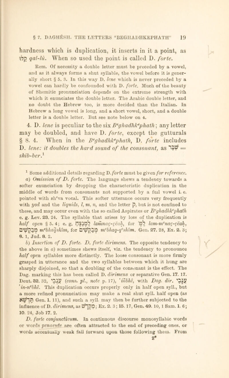 hardness which is duplication, it inserts in it a point, as qal-lu. When so used the point is called D. forte. Eem. Of necessity a double letter must be preceded by a vowel, and as it always forms a shut syllable, the vowel before it is gener- ally short § 5. 3. In this way D. lene which is never preceded by a vowel can hardly be confounded with D. forte. Much of the beauty of Shemitic pronunciation depends on the extreme strength with which it enunciates the double letter. The Arabic double letter, and no doubt the Hebrew too, is more decided than the Italian. In Hebrew a long vowel is long, and a short vowel, short, and a double letter is a double letter. But see note below on 4. 4. D. lene is peculiar io iho, B^ghadhk^phath\ any letter may be doubled, and have D. forte., except the gutturals § 8. 4. When in the B^ghadhk^phath^ D. forte includes D. lene: it doubles the hard sound of the consonant^ as = shib-ber} ^ Some additional details regarding D. forte must be given for reference. a) Omission of D. forte. The language shews a tendency towards a softer enunciation by dropping the characteristic duplication in the middle of words from consonants not supported by a fuil vowel i. e. pointed with sh®va vocal. This softer utterance occurs very frequently with yod and the liquids, I, m, n, and the letter p, but is not confined to these, and may occur even with the so called Aspirates or B^ghadhk^phath e. g. Lev. 23. 24. The syllable that arises by loss of the duplication is half open § 5. 4; e. g. lamnag-geah, for lam-m^nag-geah^ D''^pDO m^bJiaqshim, for m^bhaq-q^shim. Gen. 27. 28, Ex. 2. 3; 8. 1, Jud. 8. 2. h) Insertion of D. forte. D. forte dirimens. The opposite tendency to the above in a) sometimes shews itself, viz. the tendency to pronounce half open syllables more distinctly. The loose consonant is more firmly grasped in utterance and the two syllables between which it hung are sharply disjoined, so that a doubling of the consonant is the effect. The Dag. marking this has been called D. dirimens or separative Gen. 17. 17. Deut. 32. 32, {cons, pi., note p. 17), Hhhhe, with Dag. dir. 'in-n^hhe. This duplication occurs properly only in half open syll., but a more refined pronunciation may make a real shut syll. half open (as Gen. 1. 11), and such a syll. may then be further subjected to the influence of D, dirimens, as Ex. 2, 3; 15. 17, Gen. 49. 10, 1 Sam. 1. 6; 10. 24, Job 17. 2. D. forte conjunctivum. In continuous discourse monosyllabic words or words penacjdfj. are often attracted to the end of preceding ones, or words accentually weak fall forward upon those following them. From 2*