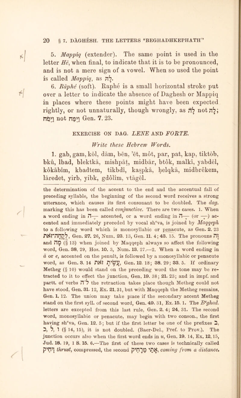 5. Mappiq (extender). The same point is used in the letter He^ when final, to indicate that it is to be pronounced, and is not a mere sign of a vowel. When so used the point is called Mappiq, as n^. 6. Raphe (soft). Raphe is a small horizontal stroke put over a letter to indicate the absence of Daghesh or Mappiq in places where these points might have been expected rightly, or not unnaturally, though wrongly, as fh notn^; nbM not Gen. 7. 23. EXERCISE ON DAO. LENE AND FORTE. Write these Hebrew Words. 1. gab, gam, kol, dam, ben, ’et, mot, par, pat, kap, tiktdb, bku, Ibad, blektka, mishpat, midbar, btok, malki, yabdel, kokabim, kbadtem, tikbdi, kaspka, helqka, midbrekem, laredet, yirb, yibk, gdolim, vtagel. the determination of the accent to the end and the accentual fall of preceding syllable, the beginning of the second word receives a strong utterance, which causes its first consonant to he doubled. The dag. marking this has been called conjunctive. There are two cases. 1. When a word ending in H— accented, or a word ending in H— (or —) ac- cented and immediately preceded by vocal sh®va, is joined by Maqqeph to a following word which is monosyllabic or penacute, as Gen. 2. 23 Gen. 27. 26, Num. 23. 13, Gen. 11. 4; 43. 15. The pronouns Ht and HD (§ 13) when joined by Maqqeph always so affect the following word, Gen. 38, 29, Hos. 10. 3, Num. 13. 27.—2. When a word ending in d or e, accented on the penult, is followed by a monosyllabic or penacute word, as Gen. 3. 14 nSl Gen. 12. 18; 38. 29; 33. 5. If ordinary Metheg (§ 10) would stand on the preceding word the tone may be re- tracted to it to effect the junction, Gen. 19. 38; 21. 23; and in impf. and partt. of verbs the retraction takes place though Metheg could not have stood, Gen. 31. 12, Ex. 21. 31, but with Maqqeph the Metheg remains, Gen. 1. 12. The union may take place if the secondary accent Metheg stand on the first syll. of second word, Gen. 49. 31, Ex. 15. 1. The B^gJiad. letters are excepted from this last rule, Gen. 2. 4; 24. 31. The second word, monosyllabic or penacute, may begin with two conson., the first having sh®va, Gen. 12. 5; but if the first letter be one of the prefixes D, D, h, 1 (§14, 15), it is not doubled. (Baer-Del., Pref. to Prov.). The junction occurs also when the first word ends in u, Gen. 19. 14, Ex. 12.15, Jud. 18. 19, 18. 15. 6.—The first of these two cases is technically called P'01 thrust, compressed, the second coming from a distance.