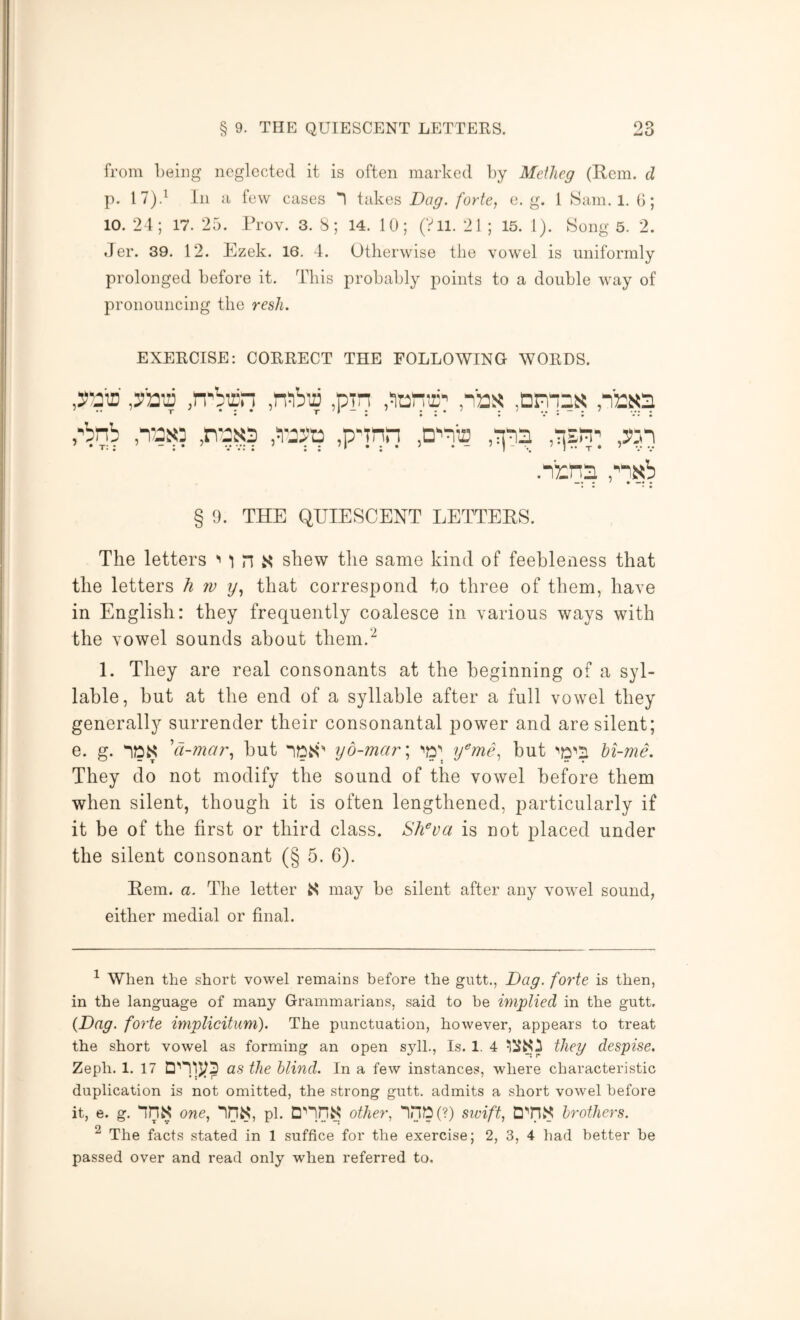 from Leiiig neglected it is often marked by Meilieg (Kem. d p. I7)d In a few cases 1 takes Dag. forte, e. g. I >Sani. l. (]; 10. 24; 17. 25. ITov. 3. 8; 14. 10; (Vll. 21 ; 15. 1). Hong 5. 2. Jer. 39. 12. Rzek. 16, 4. Otherwise the vowel is uniformly prolonged before it. This probably points to a double way of pronouncing the resh. EXERCISE: CORRECT THE FOLLOWING WORDS. ,Tyti .n'birn ,pTn .Jturi’r’ ,ibs: ,dpt!25< .n'rxs pbnb ,n'9S3 ,p-Tnri ,3>:n .nrns pn^b § 9. THE QUIESCENT LETTEES. The letters '' l n shew the same kind of feebleness that the letters h w y, that correspond to three of them, have in English: they frequently coalesce in various ways with the vowel sounds about them.^ 1. They are real consonants at the beginning of a syl- lable, but at the end of a syllable after a full vowel they generally surrender their consonantal power and are silent; e. g. IDS 'ct-mar, but y6-mcir\ y^me, but hi-me. They do not modify the sound of the vowel before them when silent, though it is often lengthened, particularly if it be of the first or third class. Sh^va is not placed under the silent consonant (§ 5. 6). Eem. a. The letter S may be silent after any vowel sound, either medial or final. ^ When the short vowel remains before the gutt., Dag. forte is then, in the language of many Grammarians, said to be implied in the gutt, {Dag. forte implicitum). The punctuation, however, appears to treat the short vowel as forming an open s^dL, Is. 1. 4 they despise, Zeph. 1. 17 as the blind. In a few instances, where characteristic duplication is not omitted, the strong gutt. admits a short vowel before it, e. g. one, in«, pi. other, inD(?) sivift, C]''nS brothers. ^ The facts stated in 1 suffice for the exercise; 2, 3, 4 had better be passed over and read only when referred to.