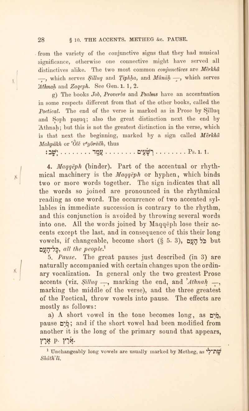 from the variety of the conjunctive signs that they had musical significance, otherwise one connective might have served all distinctives alike. The two most common conjunctives are Merkhd —, which serves Silluq and Tiphha, and Mundh —, which serves !Athnah and Zaqeph. See Gren. 1. 1,2. g) The books Job, Proverbs and Psalms have an accentuation in some respects different from that of the other books, called the Poetical. The end of the verse is marked as in Prose by Silluq and Soph pa§uq; also the great distinction next the end by 'Athnah; but this is not the greatest distinction in the verse, which is that next the beginning, marked by a sign called Merkhd A Mahpdkh or Ole v^yoredh, thus Ps. 1.1. nr n’ r t 4. Maqqeph (binder). Part of the accentual or rhyth- mical machinery is the Maqqeph or hyphen, which binds two or more words together. The sign indicates that all the words so joined are pronounced in the rhythmical reading as one word. The occurrence of two accented syl- lables in immediate succession is contrary to the rhythm, and this conjunction is avoided by throwing several words into one. All the words joined by Maqqeph lose their ac- cents except the last, and in consequence of this their long vowels, if changeable, become short (§ 5. 3), DJjn but the people.^ 5. Pause. The great pauses just described (in 3) are naturally accompanied with certain changes upon the ordin- ary vocalization. In general only the two greatest Prose accents (viz. Silluq —, marking the end, and ^Athnah , marking the middle of the verse), and the three greatest of the Poetical, throw vowels into pause. The effects are mostly as follows: a) A short vowel in the tone becomes long, as pause D'd; and if the short vowel had been modified from another it is the long of the primary sound that appears, p- ^ Unchangeably long vowels are usually marked by Metheg, as Shdthdl