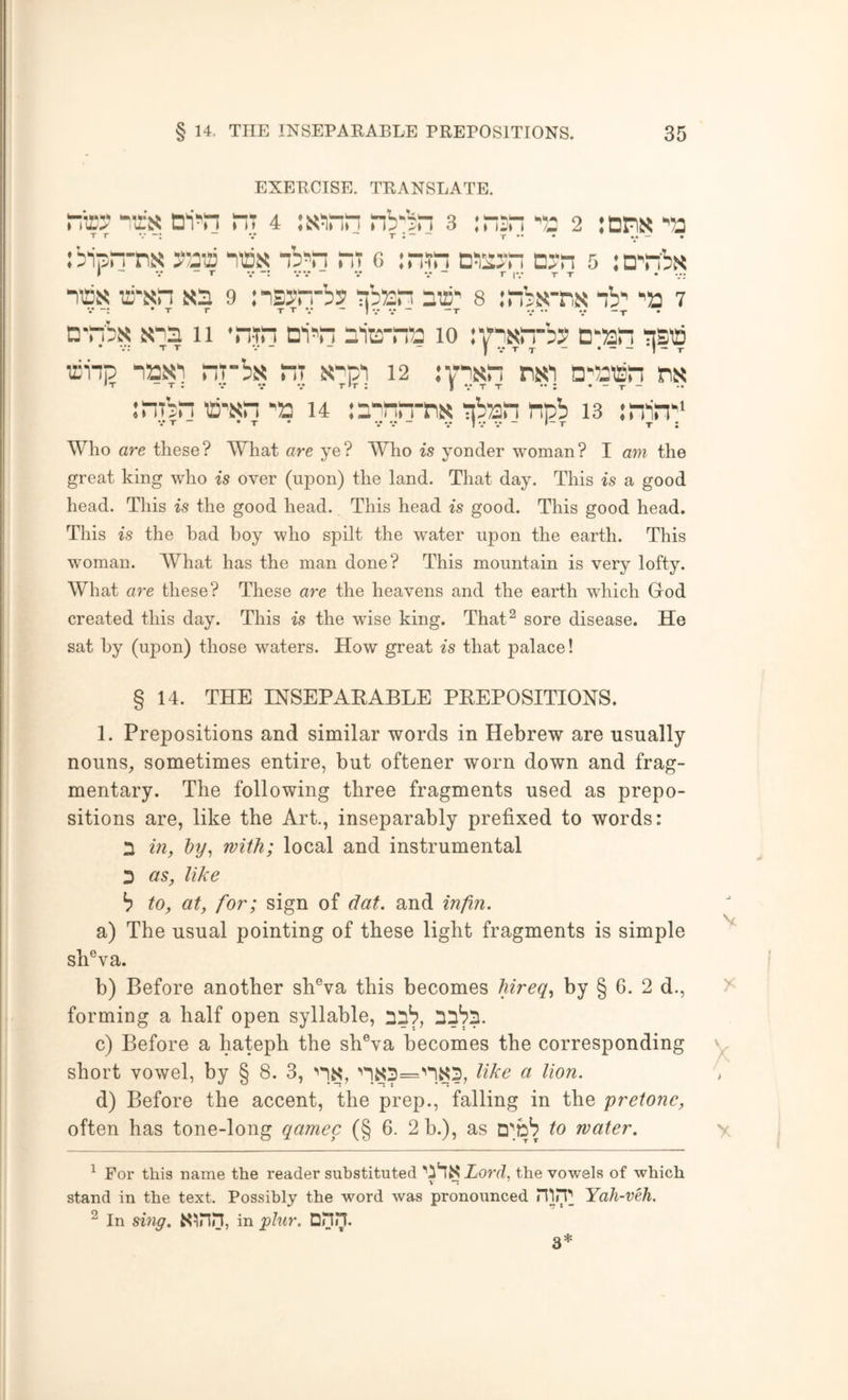 EXERCISE. TRANSLATE. TO TOi« “T 4 :s!iTO nb‘:ri 3 :riin's 2 :nns '53 Tr V “*T*“*“ -f • ibiprrm TOj? “b^'n ni c :n-T dto'.: dj-h 5 :n'“'b!< w * ■•••• • * 'l.TT • •/; HEX ffi-xn xd 9 nsyr.-bs pb^n dd' 8 mbx-nx nb’ 'a 7 d'TOx x’ld 11 ’n-'n d'i^“j dia-na 10 lypxTO? D‘an i]Sia aiip naxi rp-bx nr xpi 12 oHEisn nx inibn O'xn 'a 14 id^nn-nx pban npb 13 :nin'‘ • • T - • T • V V - V IV V - *-T T ; Who are these? What are ye? Who is yonder woman? I am the great king who is over (upon) the land. That day. This is a good head. This is the good head. This head is good. This good head. This is the had hoy who spilt the water upon the earth. This woman. What has the man done? This mountain is very lofty. What are these? These are the heavens and the earth which Grod created this day. This is the wise king. That^ sore disease. He sat hy (upon) those waters. How great is that palace! § 14. THE INSEPARABLE PREPOSITIONS. 1. Prepositions and similar words in Hebrew are usually nouns, sometimes entire, but oftener worn down and frag- mentary. The following three fragments used as prepo- sitions are, like the Art., inseparably prefixed to words: n in, hy^ with; local and instrumental D as, like ^ to, at, for; sign of dat. and inftn. a) The usual pointing of these light fragments is simple sh®va. b) Before another sh®va this becomes hireq, by § 6. 2 d., forming a half open syllable, nib, c) Before a hateph the sh®va becomes the corresponding short vowel, by § 8. 3, ’'is, ''1s:d=’'1S5, like a lion. d) Before the accent, the prep., falling in the pretone, often has tone-long qamec (§ 6. 2 b.), as to water. ^ For this name the reader substituted ’'i'lSXord, the vowels of which stand in the text. Possibly the word was pronounced HliT Yah-veh. ^ In smg. S^nn, in plur. DHn. 3*