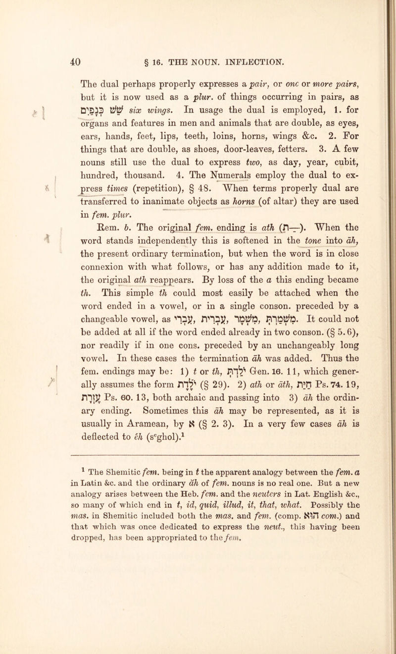 The dual perhaps properly expresses a pair, or one or more pairs, but it is now used as a plur. of things occurring in pairs, as six wings. In usage the dual is employed, 1. for organs and features in men and animals that are double, as eyes, ears, hands, feet, lips, teeth, loins, horns, wings &c. 2. For things that are double, as shoes, door-leaves, fetters. 3. A few nouns still use the dual to express two, as day, year, cubit, hundred, thousand. 4. The Numerals employ the dual to ex- press times (repetition), § 48. When terms properly dual are transferred to inanimate objects as horns (of altar) they are used in fern. plur. Hem. b. The original /’em. ending is ath (ri—). When the word stands independently this is softened in the tone into dh, the present ordinary termination, but when the word is in close connexion with what follows, or has any addition made to it, the original ath reappears. By loss of the a this ending became th. This simple th could most easily be attached when the word ended in a vowel, or in a single conson. preceded by a changeable vowel, as It could not be added at all if the word ended already in two conson. (§ 5.6), nor readily if in one cons, preceded by an unchangeably long vowel. In these cases the termination dh was added. Thus the fern, endings may be: 1) f or th, nib** Gen. 16. 11, which gener- ally assumes the form (§ 29). 2) ath or ath, n*n Ps. 74. 19, Ps. 60. 13, both archaic and passing into 3) dh the ordin- ary ending. Sometimes this dh may be represented, as it is usually in Aramean, by (§ 2. 3). In a very few cases dh is deflected to % (s^ghol).^ ' The Shemitic fern, being in t the apparent analogy between the fern, a in Latin &c. and the ordinary dh of fern, nouns is no real one. But a new analogy arises between the Heb. fern, and the neuters in Lat. English &c., so many of which end in t, id, quid, illud, it, that, what. Possibly the mas. in Shemitic included both the mas. and fern. (comp. com.) and that which was once dedicated to express the neut., this having been dropped, has been appropriated to the/d?7^.