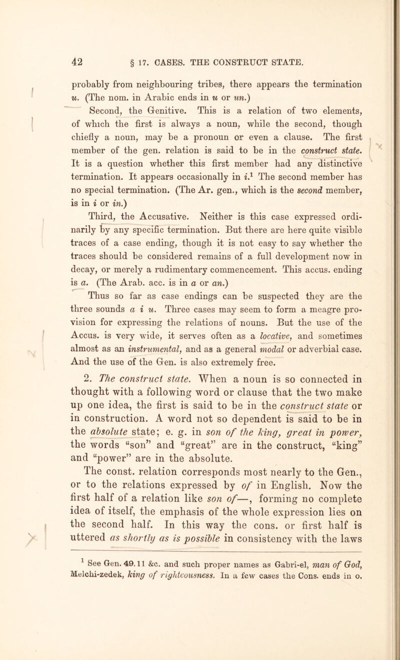 probably from neighbouring tribes, there appears the termination u. (The nom. in Arabic ends in u or un.) Second, the Genitive. This is a relation of two elements, of which the first is always a noun, while the second, though chiefly a noun, may be a pronoun or even a clause. The first | member of the gen. relation is said to be in the construct state. It is a question whether this first member had any distinctive termination. It appears occasionally in The second member has no special termination. (The Ar. gen., which is the second member, is in i or in.) Third, the Accusative. Neither is this case expressed ordi- narily by any specific termination. But there are here quite visible traces of a case ending, though it is not easy to say whether the traces should be considered remains of a full development now in decay, or merely a rudimentary commencement. This accus. ending is a. (The Arab. acc. is in a or an.) Thus so far as case endings can be suspected they are the three sounds a i u. Three cases may seem to form a meagre pro- vision for expressing the relations of nouns. But the use of the Accus. is very wide, it serves often as a locative, and sometimes almost as an instrumental, and as a general modal or adverbial case. And the use of the Gen. is also extremely free. 2. The construct state. When a noun is so connected in thought with a following word or clause that the two make up one idea, the first is said to be in the construct state or in construction. A word not so dependent is said to be in the at)solute state; e. g. in son of the king, great in power^ the words “son” and “great” are in the construct, “king” and “power” are in the absolute. The const, relation corresponds most nearly to the Gen., or to the relations expressed by of in English. Now the first half of a relation like son of—, forming no complete idea of itself, the emphasis of the whole expression lies on the second half. In this way the cons, or first half is uttered as shortly as is possible in consistency with the laws ^ See Gen. 49,11 &c. and such proper names as Gahri-el, man of God, Melchi-zedek, king of righteousness. In a few cases the Cons, ends in o.