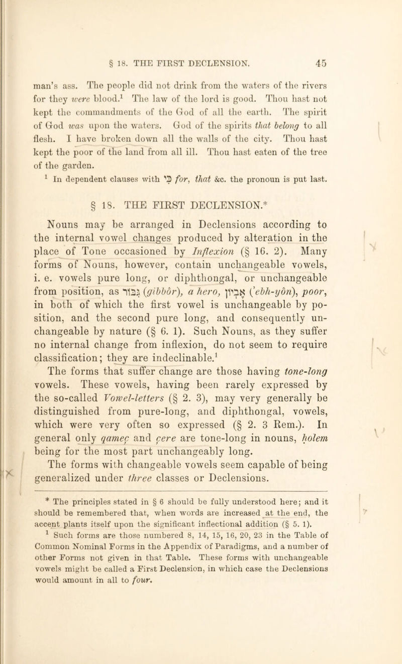 man’s ass. The people did not drink from the waters of the rivers for they icerc hlood.^ The law of the lord is good. Thou hast not kept the commandments of the (lod of all the earth, dlie spirit of God ^cas upon the waters. God of the spirits that belong to all flesh. I have broken down all the walls of the city. Thou hast kept the poor of the land from all ill. Thou hast eaten of the tree of the garden. ^ In dependent clauses with ’’3 /or, that &c. the pronoun is put last. § 18. THE EIEST DECLENSION.* Nouns may be arranged in Declensions according to the internal vowel changes produced by alteration in the place of Tone occasioned by hiflexion (§ 16. 2). Many forms of Nouns, however, contain unchangeable vowels, i. e. vowels pure long, or diphthongal, or unchangeable from position, as (gibbbr), a hero, (ehh-iydn)^ poor, in both of which the first vowel is unchangeable by po- sition, and the second pure long, and consequently un- changeable by nature (§ 6. 1). Such Nouns, as they suffer no internal change from inflexion, do not seem to require classification; tlmy are indeclinable.^ The forms that suffer change are those having tone-long vowels. These vowels, having been rarely expressed by the so-called Vowel-letters (§ 2. 3), may very generally be distinguished from pure-long, and diphthongal, vowels, which were very often so expressed (§ 2. 3 Rem.). In general only qamec and cere are tone-long in nouns, holem being for the most part unchangeably long. The forms with changeable vowels seem capable of being generalized under three classes or Declensions. * The principles stated in § 6 should be fully understood here; and it should be remembered that, when words are increased at the end, the accent plants itself upon the significant inflectional addition (§ 5. 1). ^ Such forms are those numbered 8, 14, 15, 16, 20, 23 in the Table of Common Nominal Forms in the Appendix of Paradigms, and a number of other Forms not given in that Table. These forms with unchangeable vowels might be called a First Declension, in which case the Declensions would amount in all to four*