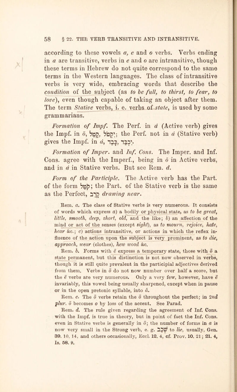 according to these vowels a, e and o verbs. Verbs ending in a are transitive, verbs in e and o are intransitive, though these terms in Hebrew do not quite correspond to the same terms in the Western languages. The class of intransitive verbs is very wide, embracing words that describe the condition of the subject (as to he full, to thirst, to fear, to love)^ even though capable of taking an object after them. The term Stative verbs, i. e. verbs of state, is used by some grammarians. Formation of Impf. The Perf. in a (Active verb) gives the Impf. in d, the Perf. not in d (Stative verb) gives the Impf. in d, ^53, *133''.. Formation of Imper. and Inf Cons. The Imper. and Inf. Cons, agree with the Imperf., being in 6 in Active verbs, and in d in Stative verbs. But see Rem. d. Form of the Participle. The Active verb has the Part, of the form the Part, of the Stative verb is the same as the Perfect, 33(5 drawing near. Rem. a. The class of Stative verbs is very numerous. It consists of words which express a) a bodily or physical state, as to he great, little, smooth, deep, short, old, and the like; h) an affection of the mind or _act of the senses (except sight), as to mourn, rejoice, hate, hear &c.; c) actions intransitive, or actions in which the reflex in- fluence of the action upon the subject is very prominent, as to die, approach, ivear (clothes), hew wood &c. Rem. h. Forms with e express a temporary state, those with d a state permanent, but this distinction is not now observed in verbs, though it is still quite prevalent in the participial adjectives derived from them. Verbs in 0 do not now number over half a score, but the e verbs are very numerous. Only a very few, however, have e invariably, this vowel being usually sharpened, except when in pause or in the open pretonic syllable, into a. Rem. c. The 0 verbs retain the 0 throughout the perfect; in 2nd plur. 0 becomes 0 by loss of the accent. See Farad. Rem. d. The rule given regarding the agreement of Inf. Cons, with the Impf. is true in theory, but in point of fact the Inf. Cons, even in Stative verbs is generally in d; the number of forms in a is now very small in the Strong verb, e. g. 33t^ to lie, usually, Gen. 39. 10, 14, and others occasionally, Eccl. 12. 4, cf. Prov, 10. 21; 21. 4, Is. 58. 9.