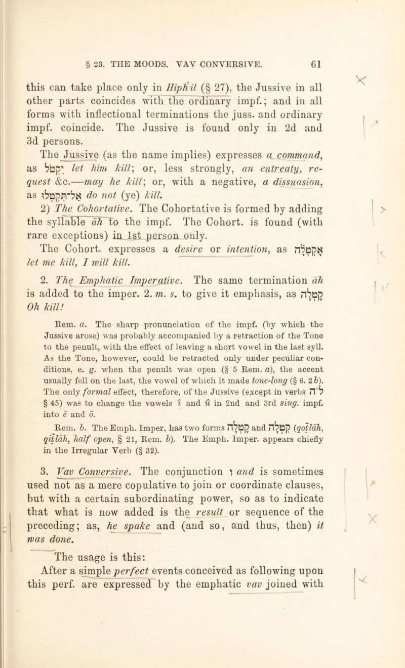 this can take place only in Hiptiil (§ 27), the Jussive in all other parts coincides with the ordinary impf.; and in all forms with inflectional terminations the juss. and ordinary impf. coincide. The Jussive is found only in 2d and 3d persons. The Jussive (as the name implies) expresses a^ommgnd^ as let him kiU\ or, less strongly, an entreat]}., re- quest &c.—maxj he klll\ or, with a negative, a dissuasion^ as do not (ye) kill, 2) The Cohortative. The Cohortative is formed by adding the syllable ah to the impf. The Cohort, is found (with rare exceptions) in 1st person only. The Cohort, expresses a desire or intention^ as let me kill, 1 will kill, 2. The Emphatic Imperative. The same termination ah is added to the imper. 2. m, s, to give it emphasis, as nSDj? Oh kill! Kem. a. The sharp pronunciation of the impf. (by which the Jussive arose) was probably accompanied by a retraction of the Tone to the penult, with the effect of leaving a short vowel in the last syll. As the Tone, however, could be retracted only under peculiar con- ditions, e. g. when the penult was open (§ 5 Rem. o), the accent usually fell on the last, the vowel of which it made tone-long (§ 6. 2h). The only formal effect, therefore, of the Jussive (except in verbs § 45) was to change the vowels i and u in 2nd and 3rd sing. impf. into e and o. Rem. h. The Emph. Imper. has two forms and {qotldh, qitldh, half open, § 21, Rem. h). The Emph. Imper. appears chiefly in the Irregular Verb (§ 32). 3. Vav Conversive. The conjunction i and is sometimes used not as a mere copulative to join or coordinate clauses, but with a certain subordinating power, so as to indicate that what is now added is the result or sequence of the preceding; as, he spake and (and so, and thus, then) it was done. The usage is this: After a simple perfect events conceived as following upon this perf. are expressed by the emphatic vav joined with