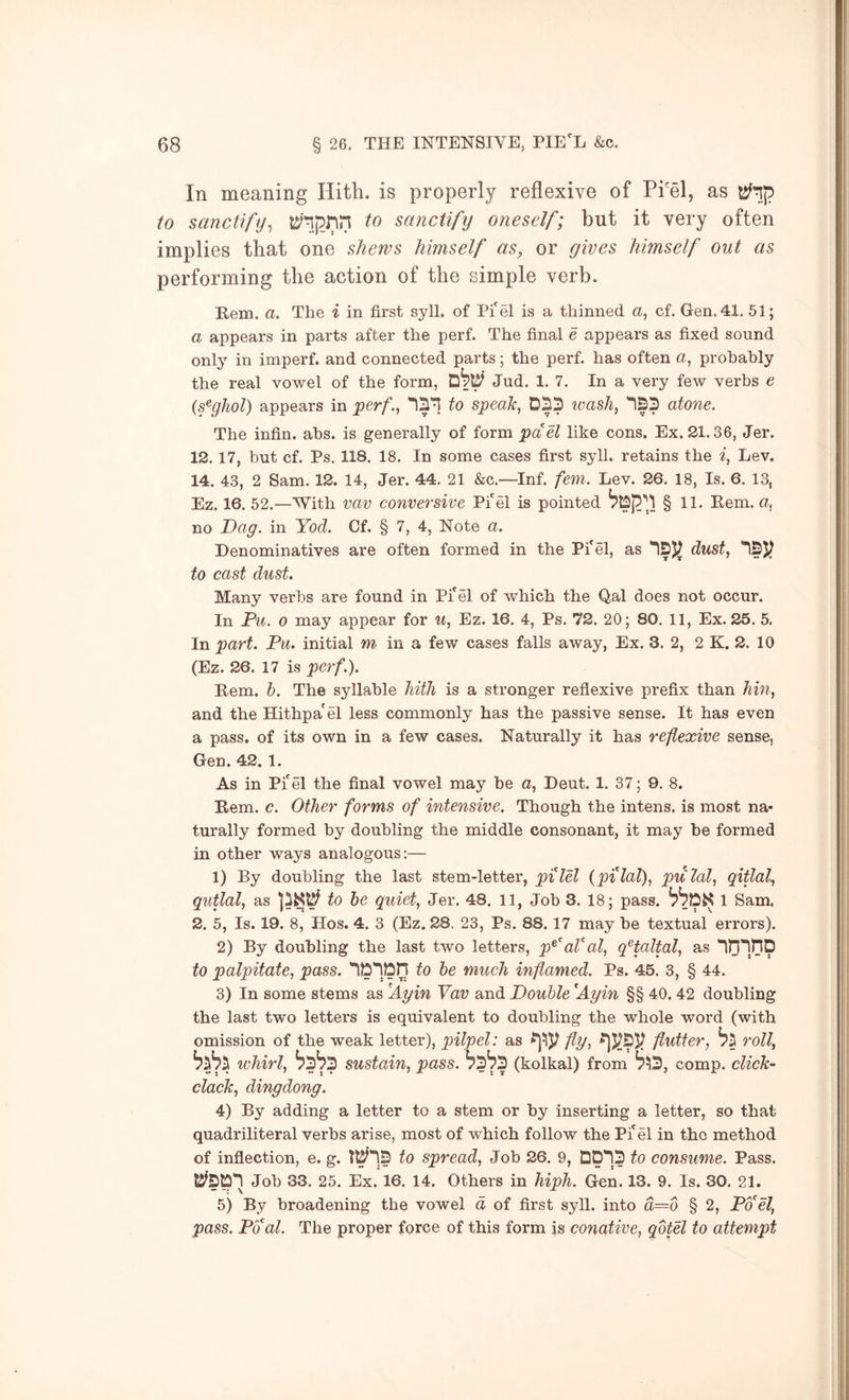 In meaning Hith. is properly reflexive of Pi'el, as to sanctify, mpnil to sanctify oneself; but it very often implies that one shews himself as, or gives himself out as performing the action of the simple verb. Hem. a. The i in first syll. of Pi'el is a thinned a, cf. Gen. 41. 51; a appears in parts after the perf. The final e appears as fixed sound only in imperf. and connected parts; the perf. has often a, probably the real vowel of the form, Jud. 1. 7. In a very few verbs e (s^ghol) appears in per/*., to speak, wash, *123 atone. The infin. abs. is generally of form pa el like cons. Ex. 21.36, Jer. 12. 17, hut cf. Ps. 118. 18. In some cases first syll. retains the i, Lev. 14. 43, 2 Sam. 12. 14, Jer. 44. 21 &c.—Inf. fern. Lev. 26. 18, Is. 6. 13, Ez. 16. 52.—With vav conversive Pi'el is pointed §11. Eem. a, no Dag. in Yod. Cf. § 7, 4, Note a. Denominatives are often formed in the Pi'el, as dust, to cast dust. Many verbs are found in Pi'el of which the Qal does not occur. In Pu. 0 may appear for u, Ez. 16. 4, Ps. 72. 20; 80. 11, Ex. 25. 5, In part. Pu. initial m in a few cases falls away, Ex. 3. 2, 2 K. 2. 10 (Ez. 26. 17 is perf.). Eem. h. The syllable hith is a stronger reflexive prefix than hin, and the Hithpa'el less commonly has the passive sense. It has even a pass, of its own in a few cases. Naturally it has reflexive sense, Gen. 42. 1. As in Pi'el the final vowel may be a, Deut. 1. 37; 9. 8. Eem. c. Other forms of intensive. Though the intens. is most na- turally formed by doubling the middle consonant, it may be formed in other ways analogous;— 1) By doubling the last stem-letter, pi lei (pilal), pulal, qitlal, qutlal, as to he quiet, Jer. 48. 11, Job 3. 18; pass. 1 Sam. 2. 5, Is. 19. 8, Hos. 4. 3 (Ez. 28. 23, Ps. 88. 17 may be textual errors). 2) By doubling the last two letters, p^aVal, qHaltal, as to palpitate, pass. to he much inflamed. Ps. 45. 3, § 44. 3) In some stems as 'Ayin Yav and Double Ayin §§ 40. 42 doubling the last two letters is equivalent to doubling the whole word (with omission of the weak letter), pilpel: as fly, flutter, roll, whirl, sustain, pass. ^3^3 (kolkal) from ^^3, comp, click- clack, dingdong. 4) By adding a letter to a stem or by inserting a letter, so that quadriliteral verbs arise, most of which follow the Pi'el in the method of inflection, e. g. to spread. Job 26. 9, 00*13 to consume. Pass. 0^30'! Job 33. 25. Ex. 16. 14. Others in hiph. Gen. 13. 9. Is. 30. 21. 5) By broadening the vowel d of first syll. into d—o § 2, Poel, pass. Pool. The proper force of this form is conative, qotel to attempt