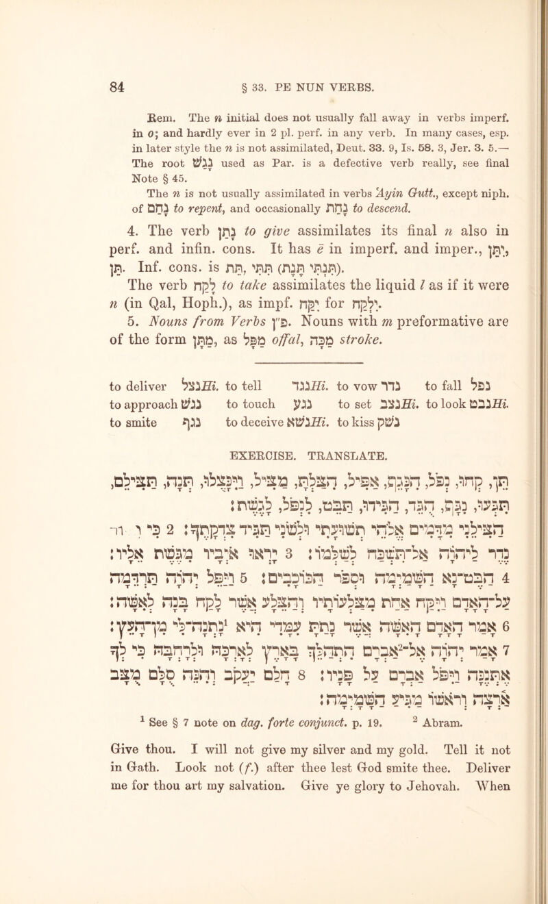 Rem. The n initial does not usually fall away in verbs imperf. in o; and hardly ever in 2 pi. perf. in any verb. In many cases, esp. in later style the n is not assimilated, Deut. 33. 9, Is. 58. 3, Jer. 3. 6.— The root Bfjj used as Par. is a defective verb really, see final Note § 45. The n is not usually assimilated in verbs ^Ayin Gutt., except niph. of Dni to repent, and occasionally nHi to descend. 4. The verb to give assimilates its final n also in perf. and infin. cons. It has e in imperf. and imper., in. Inf. cons, is nn, ^nn (nin *'nin). The verb to take assimilates the liquid I as if it were n (in Qal, Hoph.), as impf. for 5. Nouns from Verts ]£. Nouns with m preformative are of the form ]nD, as offal, nSD stroke. to deliver to tell to vow *11^ to fall to approach to touch to set to look to smite to deceive to kiss EXERCISE. TRANSLATE. .Db'sn ,n3in ,b''2a .qjsn ,b33 ,Jinj3 ,iri : mcab ,bb3b ,t)2in ,>n^3n ,nsn ,h33 ,W3n • • • • • • nr 3 *'3 2 :snpi2n^an ^3iSb3 ■’nyiiiBn 'nbs; Q'733132 '3b'2r! n'bit riti353 3 :i33b3Bb nsirrrbt^ n'^.n'b 113 T*. •• .« • T 1 IT • — *• “ T “ •••• •• •• •• • * •• frann nin*’ bs^^ 5 j D'’a3'i3Pi nso!) na‘'aiBn 5{3-t33n 4 T — T : •T ~ : t:“t* t •/*“ : niBKb 31331 npb “niiis pbsni rniybsa np^i msfrbP : vsirra ■’bT!3ri3* tj'n ■’ii33> rti3 mas nissn dish tos e • t:t . .T* T-T V-: t*t ttt -t ab ■’3 nambi ii3iKb iibnnn onaii^'bK niri' lax 7 ! ; • T ; T; T : T : J t t t : - •.• t ; - t 3252 DbD nsni ijiy' obn s :r3S bs didn bs^i n33n« : n52''53'iBin a‘’352 nsiN ; t:* ^ See § 7 note on dag. forte conjunct, p. 19. ^ Abram. Give thou. I will not give my silver and my gold. Tell it not in Gath. Look not (/*.) after thee lest God smite thee. Deliver me for thou art my salvation. Give ye glory to Jehovah. When