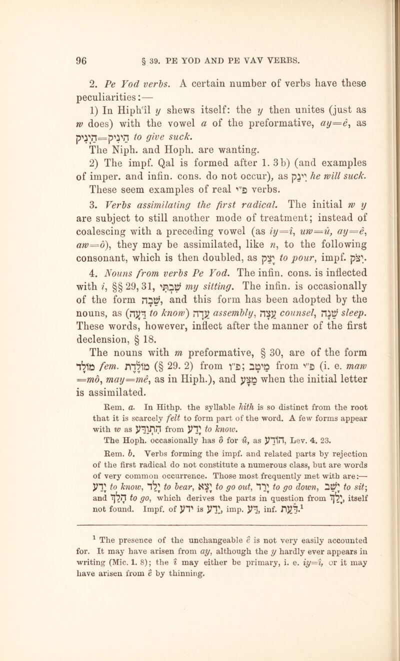 2. Pe Yod verbs. A certain number of verbs have these peculiarities:— 1) In Hiph'il y shews itself: the y then unites (just as w does) with the vowel a of the preformative, ay=e., as to give suck. The Niph. and Hoph. are wanting. 2) The impf. Qal is formed after 1. 3 b) (and examples of imper. and infin. cons, do not occur), as he will suck. These seem examples of real verbs. 3. Verbs assimilating the first radical. The initial w y are subject to still another mode of treatment; instead of coalescing with a preceding vowel (as iy=%^ uw^u, ay=e^ aw=d)., they may be assimilated, like to the following consonant, which is then doubled, as p^^ to pour, impf. pji\ 4. Nouns from verbs Pe Yod. The infin. cons, is inflected with ^, §§29,31, my sitting. The infin. is occasionally of the form and this form has been adopted by the nouns, as (nj^'n to know) nnj; assembly, counsel, sleep. These words, however, inflect after the manner of the first declension, § 18. The nouns with m preformative, § 30, are of the form fcm. (§ 29. 2) from V's; from (i. e. maw =md, may==^me, as in Hiph.), and when the initial letter is assimilated. Rem. a. In Hithp. the syllable liiih is so distinct from the root that it is scarcely felt to form part of the word. A few forms appear with w as from vx to know. The Hoph. occasionally has b for u, as Lev. 4. 23. Rem. h. Verbs forming the impf. and related parts by rejection of the first radical do not constitute a numerous class, but are words of very common occurrence. Those most frequently met with are:— vx to know, to bear, to go out, to go down, to sit; and to go, which derives the parts in question from itself not found. Impf. of is '^'V, imp. inf. ^ The presence of the unchangeable e is not very easily accounted for. It may have arisen from ay, although the y hardly ever appears in writing (Mic. 1. 8); the % may either be primary, i. e. iy=% or it may have arisen from e by thinning.