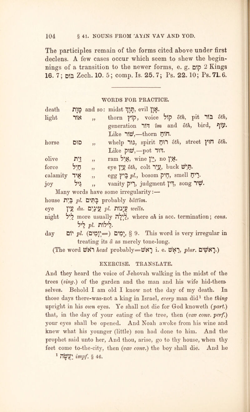 The participles remain of the forms cited above under first declens. A few cases occur which seem to shew the begin- nings of a transition to the newer forms, e. g. Dip 2 Kings 16. 7; D1S Zech. 10. 5; comp. Is. 25. 7; Ps. 22.10; Ps. 71.6. WORDS FOR PRACTICE. death BID and so: *t T midst evil light n« „ thorn l^lp, voice ^1p dth, pit *^121 generation im and oth, bird, Like thorn Bin. oth, horse DID „ whelp spirit dth, street Like p!lt^,—pot nn. dth. olive ri'i „ ram wine uo force „ eye ]\)l oth, colt ryi, buck calamity egg pi, bosom p''ri, smell joy ^'5 „ vanity p’'*!, judgment song 'Vp. Many words have some irregularity:— house IT'S D''nD probably bdtttm. eye yv. du. pi nm wells, night more usually rib'll, where ah is acc. termination; cons. pi day UV pi (D''PV^=) § 9. This word is very irregular in treating its d as merely tone-long. (The word head probably=tyi<1 i. e. plur. EXERCISE. TRANSLATE. And they heard the voice of Jehovah walking in the midst of the trees (sing.) of the garden and the man and his wife hid-thems selves. Behold I am old I know not the day of my death. In those days there-was-not a king in Israel, every man did^ the thing upright in his own eyes. Ye shall not die for God knoweth (part.) that, in the day of your eating of the tree, then (vav conv. perf.) your eyes shall be opened. And Noah awoke from his wine and knew what his younger (little) son had done to him. And the prophet said unto her. And thou, arise, go to thy house, when thy feet come to-the-city, then (vav conv.) the boy shall die. And he 1 impf. § 46.