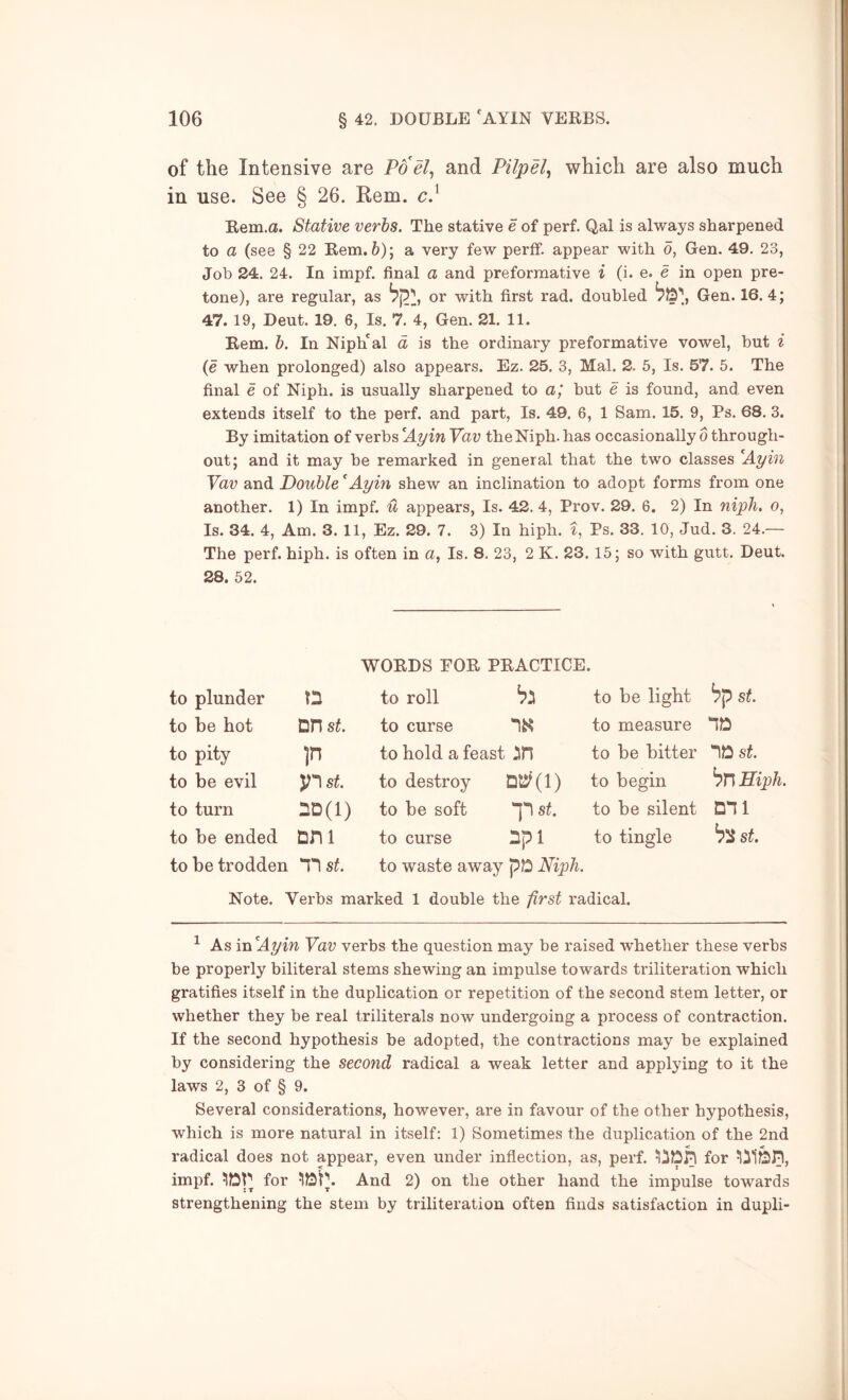 of the Intensive are Poel^ and Pilpel^ which are also much in use. See § 26. Rem. c} Rem.a. Stative verbs. The stative e of perf. Qal is always sharpened to a (see § 22 Rem. &); a very few perff. appear with d, Gen. 49. 23, Job 24. 24. In impf. final a and preformative i (i. e. e in open pre- tone), are regular, as or with first rad. doubled Gen. 16.4; 47. 19, Deut. 19. 6, Is. 7. 4, Gen. 21. 11. Rem. h. In Niph'al d is the ordinary preformative vowel, but i {e when prolonged) also appears. Ez. 25. 3, Mai. 2. 5, Is. 57. 5. The final e of Niph. is usually sharpened to aj but e is found, and even extends itself to the perf. and part, Is. 49. 6, 1 Sam. 15. 9, Ps. 68. 3. By imitation of verbs ^Ayin Yav the Niph. has occasionally o through- out; and it may be remarked in general that the two classes Ayin Yav and Double ^Ayin shew an inclination to adopt forms from one another. 1) In impf. u appears, Is. 42. 4, Prov. 29. 6. 2) In niph. o, Is. 34. 4, Am. 3. 11, Ez. 29. 7. 3) In hiph. t, Ps. 33. 10, Jud. 3. 24.— The perf. hiph. is often in a, Is. 8. 23, 2 K. 23. 15; so with gutt. Deut. 28. 52. WORDS FOR PRACTICE. to plunder to roll to be light bp st. to be hot DH st. to curse to measure no to pity P to hold a feast 2in to be bitter st. to be evil p st. to destroy to begin bn Hiph. to turn nD(i) to be soft st. to be silent mi to be ended nni to curse npi to tingle st. to be trodden st. to waste away pD Niph. Note. Verbs marked 1 double the first radical. ^ As in Ayin Yav verbs the question may be raised whether these verbs be properly biliteral stems shewing an impulse towards triliteration which gratifies itself in the duplication or repetition of the second stem letter, or whether they be real triliterals now undergoing a process of contraction. If the second hypothesis be adopted, the contractions may be explained by considering the second radical a weak letter and applying to it the laws 2, 3 of § 9. Several considerations, however, are in favour of the other hypothesis, which is more natural in itself: 1) Sometimes the duplication of the 2nd radical does not appear, even under inflection, as, perf. for impf. for And 2) on the other hand the impulse towards strengthening the stem by triliteration often finds satisfaction in dupli-