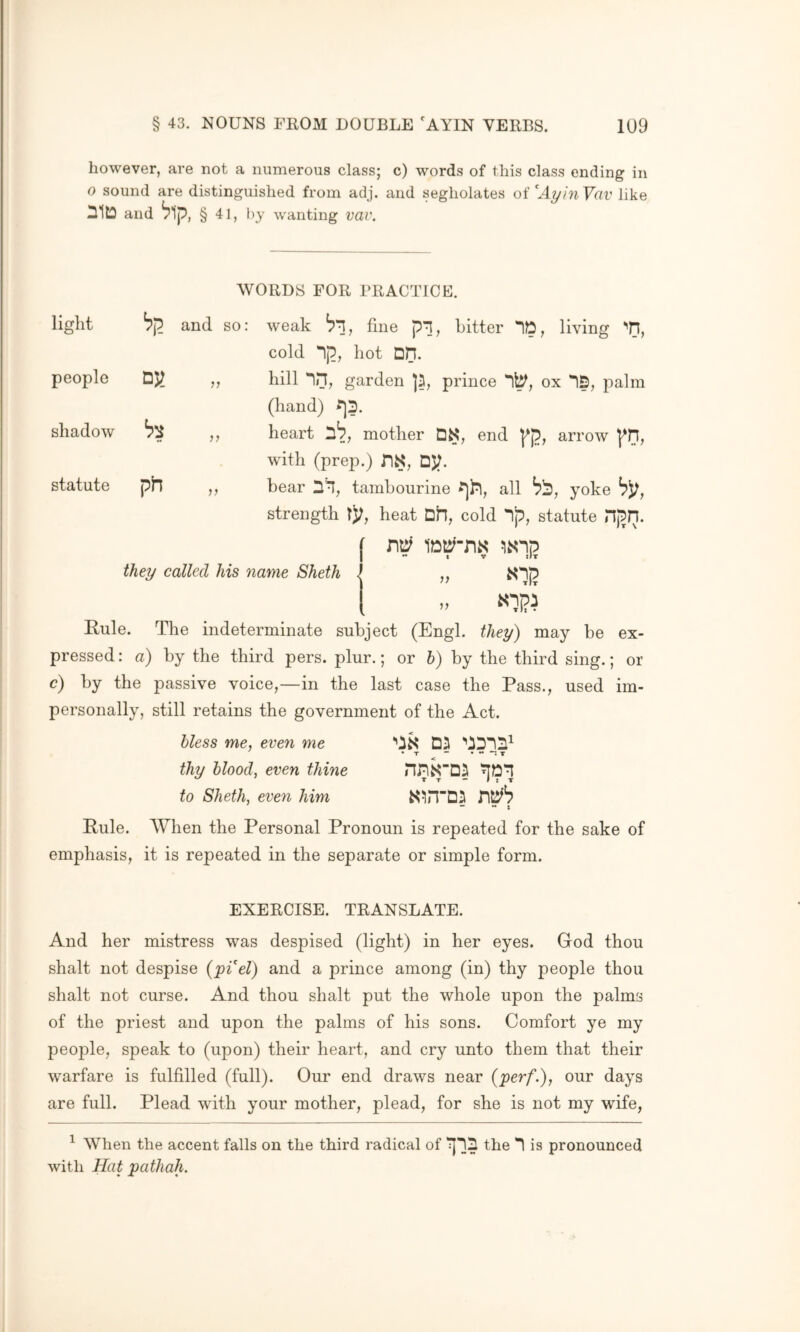 however, are not a numerous class; c) words of this class ending in o sound are distinguished from adj. and segholates oi'^AyinVav like nitD and ^1p, § 41, l)y wanting vav. WORDS FOR PRACTICE. light and so: weak fine pi, bitter ID, cold Ip, hot DH. living '•n, people hill in, garden ]2, prince 1^, ox 15, palm (hand) ^3. shadow heart 3^, mother DS, end pp, with (prep.) nS, DJ^. arrow pH, statute bear 31, tambourine all ^3 , yoke b);, strength tj;, heat Dh, cold np, statute HpU. tv iIt they called his name Sheth - }} If Rule. The indeterminate subject (Engl, they) may be ex- pressed: a) by the third pers. plur.; or h) by the third sing.; or c) by the passive voice,—in the last case the Pass., used im- personally, still retains the government of the Act. hless me, even me '’iS Dil • T “••••*: T thy blood, even thine to Sheth, even him Rule. AVhen the Personal Pronoun is repeated for the sake of emphasis, it is repeated in the separate or simple form. EXERCISE. TRANSLATE. And her mistress was despised (light) in her eyes. God thou shalt not despise {pi el) and a prince among (in) thy people thou shalt not curse. And thou shalt put the whole upon the palms of the priest and upon the palms of his sons. Comfort ye my people, speak to (upon) their heart, and cry unto them that their warfare is fulfilled (full). Our end draws near {perf.), our days are full. Plead with your mother, plead, for she is not my wife, ^ When the accent falls on the third radical of the 1 is pronounced with Hat path ah.