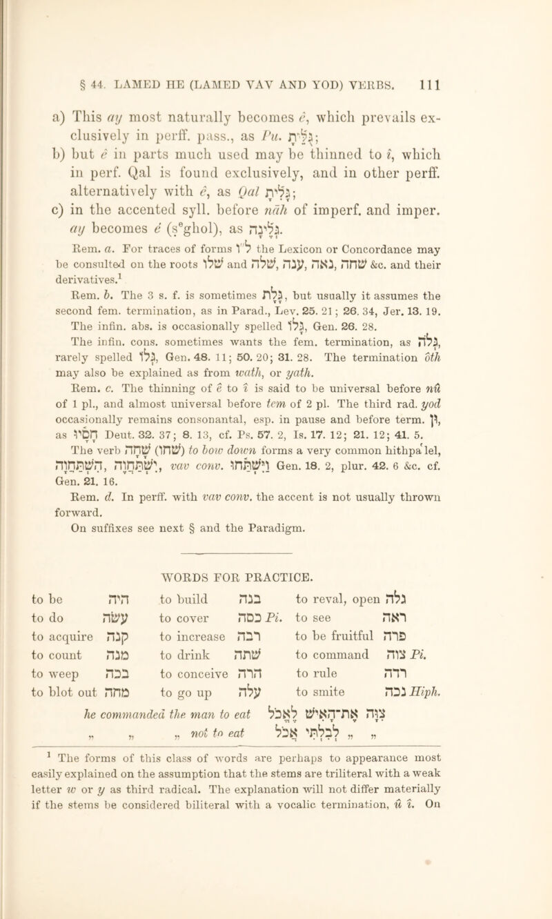a) This ay most naturally becomes 6', which prevails ex- clusively in perff. pass., as Pu. b) but e in parts much used may be thinned to 2, which ill perf. Qal is found exclusively, and in other perff. alternatively with as Qal c) in the accented syll. before nali of imperf. and imper. ay becomes e (s®ghol), as Rem. a. For traces of forms the Lexicon or Concordance may he consulted on the roots and nij;, nnt^ &c. and their derivatives.^ .Rem. b. The 3 s. f. is sometimes but usually it assumes the second fern, termination, as in Parad., Lev. 25. 21; 26. 34, Jer. 13. 19. The infin. ahs. is occasionally spelled 1^5, Gen. 26. 28. The infin. cons, sometimes wants the fern, termination, as rarely spelled Gen. 48. 11; 50.20; 31. 28. The termination btJi may also be explained as from tvath, or yath. Rem. c. The thinning of e to ^ is said to be universal before nu of 1 pi., and almost universal before tem of 2 pi. The third rad. yod occasionally remains consonantal, esp. in pause and before term. as von Deut. 32. 37; 8. 13, cf. Ps. 57. 2, Is. 17. 12; 21. 12; 41. 5. The verb rint^ to hoic doicn forms a very common hithpa'lel, vav conv. Gen. 18. 2, plur. 42. 6 «SiC. cf. Gen. 21. 16. Rem. d. In perff. with vav conv. the accent is not usually thrown forward. On suffixes see next § and the Paradigm. WORDS FOR PRACTICE. to be to build nin to reval, open to do to cover nO'D PL to see to acquire nip to increase to be fruitful ms to count HiD to drink to command Pi. to weep HDn to conceive nin to rule nm to blot out nn» to go up to smite nSi Hiph. he commanded the man to eat Vt V • T V T • „ „ „ not to eat 'n'pnb „ „ ^ The forms of this class of words are perhaps to appearance most easily explained on the assumption that the stems are triliteral with a weak letter tv or y as third radical. The explanation will not differ materially if the stems be considered biliteral with a vocalic termination, u %. On