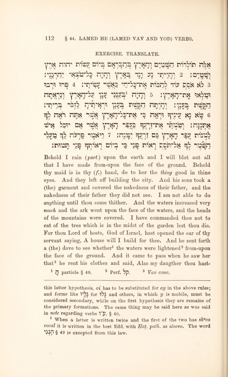 EXERCISE. TRANSLATE. mn' nito Di'ji n‘'a©n niibin n^rii ‘1=’' ■'n’^ni 2 iD'atii • r* ; • ; t t t : J v t t tt t • • t : • it t ; ins 4 rn'icy Trbs-m msnb “n'y fiDs sb 3 nnxiST yti^n-by 15:? ^33?s‘ n;n'] 5 :ynKin-ni< iisbrn nsTb n^n^isn!! idss napn nn'n^ niss miipn ¥jb nish nns niziN vn^rTbSTS 'S nd sia 6 IT’S bpi)' Dx 112)35 visn ns2?3 sy^-TTix ‘'fTaio^ :n33m •’bya nb nbis nasn 7 :n‘a^ syiT db 7^3521 isy nijab irean ■’“s snijsn ni^a ■’3 as ni35i “|Crnb35 nb naisn T - T J ; : : • - T : I V - ; : v t • Behold I rain {'part.) upon the earth and I will blot out all that I have made from-upon the face of the ground. Behold thy maid is in thy (/’.) hand, do to her the thing good in thine eyes. And they left off building the city. And his sons took a (the) garment and covered the nakedness of their father, and the nakedness of their father they did not see. I am not able to do anything until thou come thither. And the waters increased very much and the ark went upon the face of the waters, and the heads of the mountains were covered. I have commanded thee not to eat of the tree which is in the midst of the garden lest thou die. For thou Lord of hosts, God of Israel, hast opened the ear of thy servant saying, A house will I build for thee. And he sent forth a (the) dove to see whether^ the waters were lightened^ from-upon the face of the ground. And it came to pass when he saw her that^ he rent his clothes and said, Alas my daugther thou hast- ^ n particle § 49. ^ Perf. b'p. ^ Vav conv. this latter hypothesis, ai has to he substituted for ay in the above rules; and forms like for and others, in which y is mobile, must be considered secondary, while on the first hypothesis they are remains of the primary formations. The same thing may be said here as was said in note regarding verbs § 40. ^ When a letter is written twice and the first of the two has sh^va vocal it is written in the best Edd. with Hat. path, as above. The word § 49 is excepted from this law.