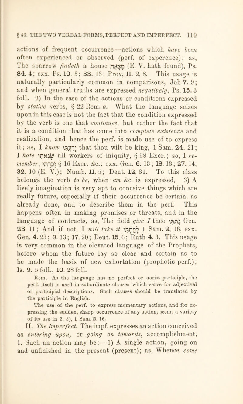 actions of frequent occurrence—actions which have been often experienced or observed (perf. of expereiice); as, The sparrow findeth a house (E. V. hath found), Ps. 84. 4; exx. Ps. 10. 3; 33. 13; Prov, 11. 2, 8. This usage is naturally particularly common in comparisons. Job 7. 9; and when general truths are expressed negatively^ Ps. 15. 3 foil. 2) In the case of the actions or conditions expressed stative verbs, § 22 Rem. a. What the language seizes upon in this case is not the fact that the condition expressed by the verb is one that continues^ but rather the fact that it is a condition that has come into complete existence and realization, and hence the perf. is made use of to express it; as, I know that thou wilt be king, 1 Sam. 24. 21; I hate all workers of iniquity, § 38 Exer.; so, I re- membei\ WDJ § 16 Exer. &c.; exx. Gen. 6. 13; 18.13; 27. 14; 32. 10 (E. V.); Numb. 11. 5; Deut. 12. 31. To this class belongs the verb to be^ when am &c. is expressed. 3) A lively imagination is very apt to conceive things which are really future, especially if their occurrence be certain, as already done, and to describe them in the perf. This happens often in making promises or threats, and in the language of contracts, as. The field give I thee Gen, 23. 11 ; And if not, I will take it 1 Sam. 2, 16, exx. Gen. 4. 23; 9. 13; 17. 20; Deut. 15. 6; Ruth 4. 3. This usage is very common in the elevated language of the Prophets, before whom the future lay so clear and certain as to be made the basis of new exhortation (prophetic perf.); Is. 9. 5 foil, 10. 28 foil Rem. As the language has no perfect or aorist participle, the perf. itself is used in subordinate clauses which serve for adjectival or participial descriptions. Such clauses should be translated by the participle in English. The use of the perf. to express momentary actions, and for ex- pressing the sudden, sharp, occurrence of any action, seems a variety of its use in 2. 3), 1 Sam. 2. 16. II. The Imperfect. The impf. expresses an action conceived as entering upon, or going on towards., accomplishment. 1. Such an action may be:—1) A single action, going on and unfinished in the present (present); as, Whence come