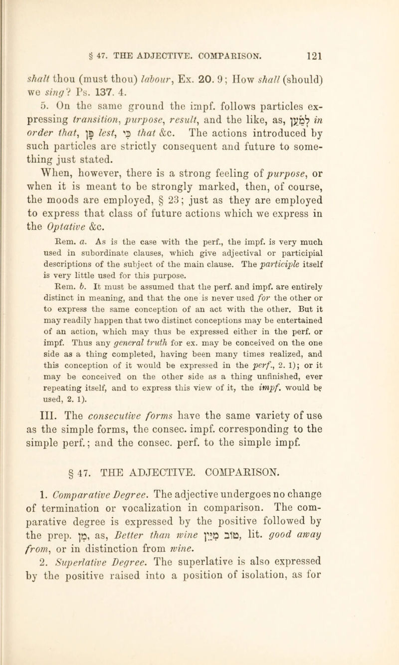 Shalt thou (must thou) labour^ Ex. 20. 9; IIow shall (should) we sing'i Ts. 137. 4. 5. On the same ground the impf. follows particles ex- pressing transition^ purpose^ result^ and the like, as, in order that^ ]5 lest^ •'3 that &c. The actions introduced by such particles are strictly consequent and future to some- thing just stated. When, however, there is a strong feeling of purpose^ or when it is meant to be strongly marked, then, of course, the moods are employed, § 23; just as they are employed to express that class of future actions which we express in the Optative &c. Kem. a. As is the case with the perf., the impf. is very much used in subordinate clauses, which give adjectival or participial descriptions of the subject of the main clause. The participle itself is very little used for this purpose. Rem. b. It must be assumed that the perf. and impf. are entirely distinct in meaning, and that the one is never used for the other or to express the same conception of an act with the other. But it may readily happen that two distinct conceptions may be entertained of an action, which may thus he expressed either in the perf. or impf. Thus any general truth for ex. may be conceived on the one side as a thing completed, having been many times realized, and this conception of it would be expressed in the perf., 2. 1); or it may be conceived on the other side as a thing unfinished, ever repeating itself, and to express this view of it, the impf. would be used, 2. 1). III. The consecutive forms have the same variety of use as the simple forms, the consec. impf. corresponding to the simple perf.; and the consec. perf. to the simple impf. § 47. THE ADJECTIVE. COMPAEISON. 1. Comparative Degree. The adjective undergoes no change of termination or vocalization in comparison. The com- parative degree is expressed by the positive followed by the prep. ]», as. Better than wine ]''»» nilO, lit. good away from, or in distinction from wine. 2. Superlative Degree. The superlative is also expressed by the positive raised into a position of isolation, as lor