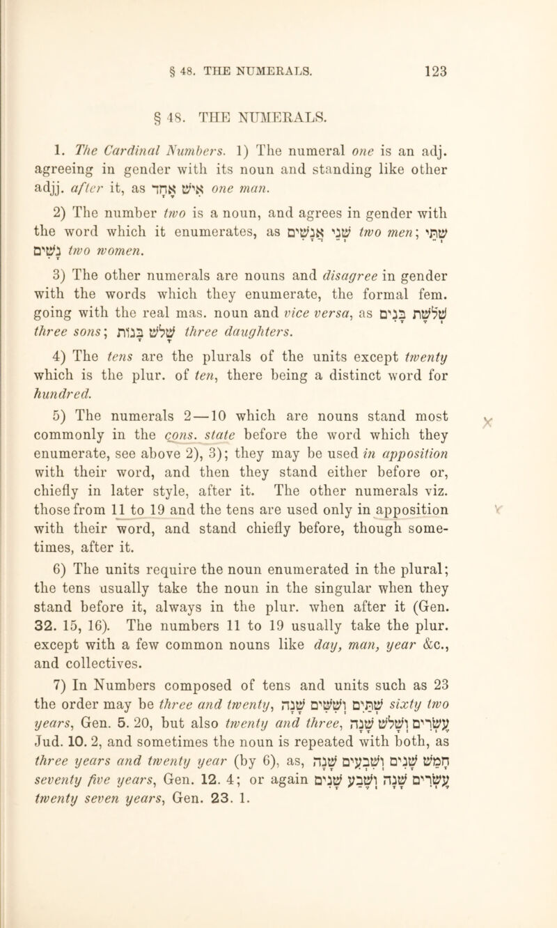 § 48. TIIP] NmiERALS. 1. The Cardinal Nimibers. 1) The numeral one is an adj. agreeing in gender with its noun and standing like other adjj. after it, as nns 07ie man. 2) The number tivo is a noun, and agrees in gender with the word which it enumerates, as two men\ • T “X •• I ' - , t7VO women. • T 3) The other numerals are nouns and disagree in gender with the words which they enumerate, the formal fern, going with the real mas. noun and vice versa^ as three so7is; niiS three daughters. 4) The te7is are the plurals of the units except twenty which is the plur. of te7i^ there being a distinct word for hxmdred. 5) The numerals 2 —10 which are nouns stand most commonly in the c^7is. state before the word which they enumerate, see above 2), 3); they may be used m apposition with their word, and then they stand either before or, chiefly in later style, after it. The other numerals viz. those from 11 to 19 and the tens are used only in apposition with their word, and stand chiefly before, though some- times, after it. 6) The units require the noun enumerated in the plural; the tens usually take the noun in the singular when they stand before it, always in the plur. when after it (Gen. 32. 15, 16). The numbers 11 to 19 usually take the plur. except with a few common nouns like day, man, year &c., and collectives. 7) In Numbers composed of tens and units such as 23 the order may be three and twenty., sixty two years^ Gen. 5. 20, but also twenty a7id three., Jud. 10. 2, and sometimes the noun is repeated with both, as three years and twenty year (by 6), as, ^^0 seve7ity five years., Gen. 12. 4; or again twenty seven years, Gen. 23. 1.