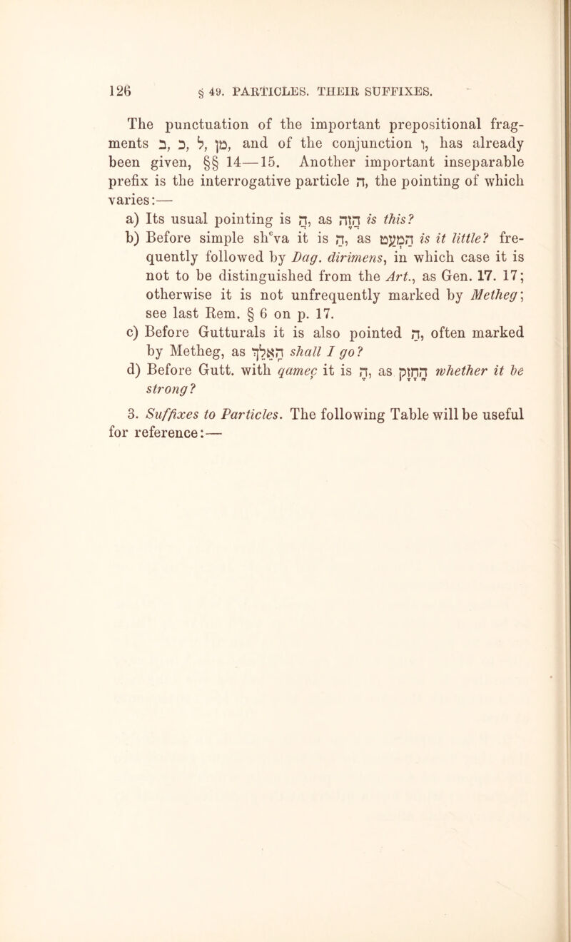 The punctuation of the important prepositional frag- ments D, h, 1^, and of the conjunction has already been given, §§ 14—15. Another important inseparable prefix is the interrogative particle n, the pointing of which varies:— a) Its usual pointing is n, as ntn is this? b) Before simple shVa it is n, as is it little? fre- quently followed by Dag. dirimens.^ in which case it is not to be distinguished from the Art.., as Gen. 17. 17; otherwise it is not unfrequently marked by Metheg\ see last Kem. § 6 on p. 17. c) Before Gutturals it is also pointed n, often marked by Metheg, as shall I go ? d) Before Gutt. with qamec it is n, as pmn whether it he strong? 3. Suffixes to Particles. The following Table will be useful for reference:—