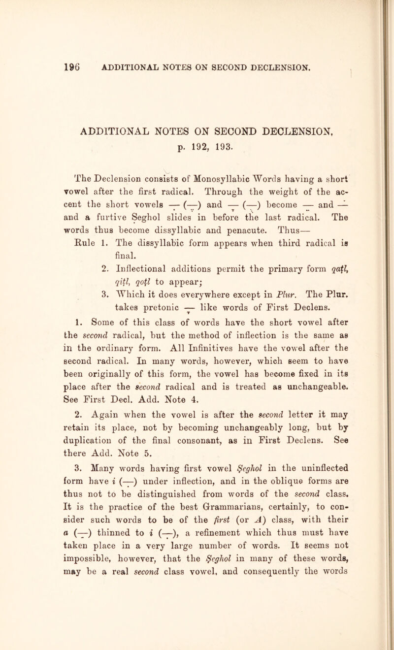 ADDITIONAL NOTES ON SECOND DECLENSION, p. 192, 193. The Declension consists of Monosyllabic Words having a short vowel after the first radical. Through the weight of the ac- cent the short vowels — (—) and — (—) become — and — and a furtive Seghol slides in before the last radical. The words thus become dissyllabic and penacute. Thus— Rule 1. The dissyllabic form appears when third radical is final. 2. Inflectional additions permit the primary form qi^l, qo\l to appear; 3. Which it does everywhere except in Flur. The Plur. takes pretonic — like words of First Declens. 1. Some of this class of words have the short vowel after the second radical, but the method of inflection is the same as in the ordinary form. All Infinitives have the vowel after the second radical. In many words, however, which seem to have been originally of this form, the vowel has become fixed in its place after the second radical and is treated as unchangeable. See First Deck Add. Note 4. 2. Again when the vowel is after the second letter it may retain its place, not by becoming unchangeably long, but by duplication of the final consonant, as in First Declens. See there Add. Note 5. 3. Many words having first vowel ^eghol in the uninflected form have i (—) under inflection, and in the oblique forms are thus not to be distinguished from words of the second class. It is the practice of the best Grammarians, certainly, to con- sider such words to be of the first (or A) class, with their a (—) thinned to i (—), a refinement which thus must have taken place in a very large number of words. It seems not impossible, however, that the ^eghol in many of these words, may be a real second class vowel, and consequently the words