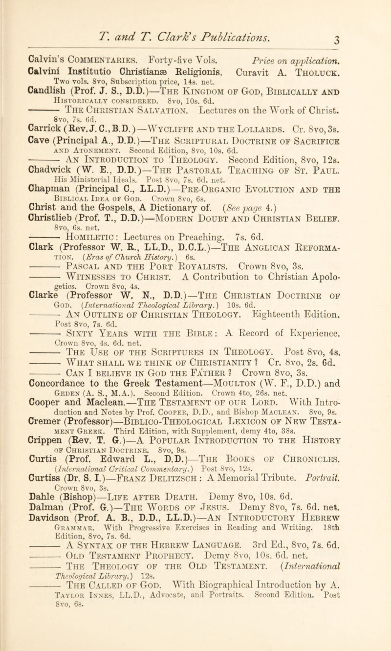 Calvin’s Commentaries. Forty-five \ ols. Price on application. Calvini Institutio Christianse Religionis. Curavit A. Tholuck. Two vols. 8VO, Subscription price, 14s. net. Candlish (Prof. J. S., D.D.)—The Kingdom of God, Biblically and Historically considered. 8vo, 10s. 6d. The Christian Salvation. Lectures on the Work of Christ. 8vo, 7s. 6d. Garrick (Rev. J. C.,B.D.)—Wycliffe and the Lollards. Cr. 8vo,3s. Cave (Principal A., D.D.)—The Scriptural Doctrine of Sacrifice AND Atonement. Second Edition, 8vo, 10s. 6d. ■ An Introduction to Theology. Second Edition, 8vo, 12s. Chadwick (W. E., D.D.)—The Pastoral Teaching of St. Paul. His Ministerial Ideals. Post 8vo, 7s. 6d. net. Chapman (Principal C., LL.D.)—Pre-Organic Evolution and the Biblical Idea of God. Crown 8vo, 6s. Christ and the Gospels, A Dictionary of. [See page 4.) Christlieb (Prof. T., D.D.)—Modern Doubt and Christian Belief. 8vo, 6s. net. Homiletic: Lectures on Preaching. 7s. 6d. Clark (Professor W. R., LL.D., D.C.L.)—The Anglican Reforma- tion. {Eras of Church History.) 6s. Pascal and the Port Royalists. Crown 8vo, 3s. Witnesses to Christ. A Contribution to Christian Apolo- getics. Crown 8vo, 4s. Clarke (Professor W, N., D.D.)—The Christian Doctrine of God. {International Theological Library.) 10s. 6d. An Outline of Christian Theology. Eighteenth Edition. Post 8vo, 7s. 6d. Sixty Years with the Bible : A Record of Experience. Crown 8vo, 4s. 6d. net. The Use of the Scriptures in Theology. Post 8vo, 4s. What shall we think of Christianity ? Cr. 8vo, 2s. 6d. Can I BELIEVE IN God the Father ? Crown 8vo, 3s. Concordance to the Greek Testament—Moulton (W. F., D.D.) and Geden (A. S., M.A.). Second Edition. Crown 4to, 26s. net. Cooper and Maclean.—The Testament of our Lord. With Intro- duction and Notes by Prof. Cooper, D.D., and Bishop Maclean. 8vo, 9s. Cremer (Professor)—Biblico-Theological Lexicon of New Testa- ment Greek. Third Edition, with Supplement, demy 4to, 38s. Crippen (Rev. T. G.)—A Popular Introduction to the History OF Christian Doctrine. 8vo, 9s. Curtis (Prof. Edward L., D.D.)—The Books of Chronicles. {International Critical Commentary.) Post 8vo, 12s. Curtiss (Dr. S. I.)—Franz Delitzsch : A Memorial Tribute. Portrait. Crown 8vo, 3s. Dahle (Bishop)—Life after Death. Demy 8vo, 10s. 6d. Dalman (Prof. G.)—The Words of Jesus. Demy 8vo, 7s. 6d. net. Davidson (Prof. A. B., D.D., LL.D.)—An Introductory Hebrew Grammar. With Progressive Exercises in Reading and Writing. 18th Edition, 8vo, 7s. 6d. A Syntax of the Hebrew Language. 3rd Ed., 8vo, 7s. 6d. Old Testament Prophecy. Demy 8vo, 10s. 6d. net. The Theology of the Old Testament. {International Theological Library.) 12s. • The Called of God. With Biographical Introduction by A. Taylor Innes, LL.D., Advocate, and Portraits. Second Edition. Post 8VO, 6s.