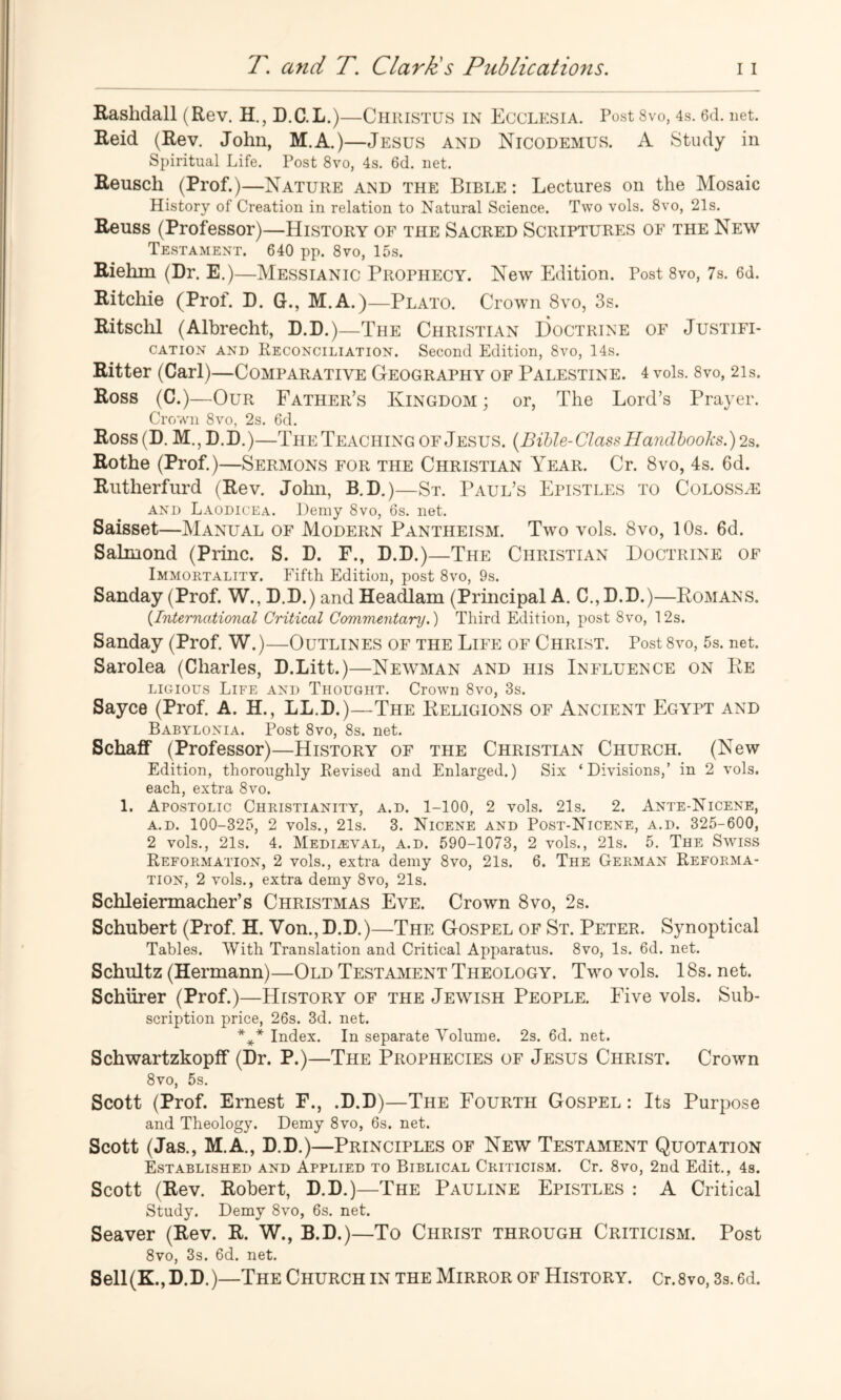 Rashdall (Rev. H., D.C.L.)—ChrISTUS in EcCLESIA. Post 8vo, 4s. ed. net. Reid (Rev. John, M.A.)—Jesus and Nicodemus. A Study in Spiritual Life. Post 8vo, 4s. 6d. net. Reusch (Prof.)—Nature and the Bible : Lectures on the Mosaic History of Creation in relation to Natural Science. Two vols. 8vo, 21s. Reuss (Professor)—History of the Sacred Scriptures of the New Testament. 640 pp. 8vo, 15s. Riehm (Dr. E.)—Messianic Prophecy. New Edition. Post 8vo, 7s. 6d. Ritchie (Prof. D. G., M.A.)—Plato. Crown 8vo, 3s. Ritsclil (Albrecht, D.D.)—The Christian Doctrine of Justifi- cation AND Reconciliation. Second Edition, 8vo, 14s. Ritter (Carl)—Comparative Geography of Palestine. 4 vols. 8vo, 2is. Ross (C.)—Our Father’s Kingdom; or, The Lord’s Prayer. Crown 8vo, 2s. 6d. Ross(D. M.,D.I).)—The Teaching of Jesus. [BiUe-Class Handbooks.) 2^. Rothe (Prof.)—Sermons for the Christian Year. Cr. 8vo, 4s. 6d. Riitherfurd (Rev. John, B.D.)—St. Paul’s Epistles to Coloss/E AND Laodicea. Demy 8vo, os. net. Saisset—Manual of Modern Pantheism. Two vols. 8vo, 10s. 6d. Salmond (Princ. S. D. F., D.D.)—The Christian Doctrine of Immortality. Fifth Edition, post 8vo, 9s. Sanday (Prof. W., D.D.) and Headlam (Principal A. C., D.D.)—Romans. {International Critical Commentary.') Third Edition, post 8vo, 12s. Sanday (Prof. W.)—Outlines of the Life of Christ. Post 8vo, 5s. net. Sarolea (Charles, D.Litt.)—Newman and his Influence on Re LiGious Life and Thought. Crown 8vo, 3s. Sayce (Prof. A. H., LL.D.)—The Religions of Ancient Egypt and Babylonia. Post 8vo, 8s. net. Schaff (Professor)—History of the Christian Church. (New Edition, thoroughly Revised and Enlarged.) Six ‘Divisions,’ in 2 vols. each, extra 8vo. 1. Apostolic Christianity, a.d. 1-100, 2 vols. 21s. 2. Ante-Nicene, A.D. 100-325, 2 vols., 21s. 3. Nicene and Post-Nicene, a.d. 325-600, 2 vols., 21s. 4. Medieval, a.d. 590-1073, 2 vols., 21s. 5. The Swiss Reformation, 2 vols., extra demy 8vo, 21s. 6. The German Reforma- tion, 2 vols., extra demy 8vo, 21s. Schleiermacher’s Christmas Eve. Crown 8vo, 2s. Schubert (Prof. H. Von., D.D.)—The Gospel of St. Peter. Synoptical Tables. With Translation and Critical Apparatus. 8vo, Is. 6d. net. Schultz (Hermann)—Old Testament Theology. Two vols. 18s. net. Schiirer (Prof.)—History of the Jewish People. Five vols. Sub- scription price, 26s. 3d. net. Index. In separate Volume. 2s. 6d. net. Schwartzkopff (Dr. P.)—The Prophecies of Jesus Christ. Crown 8vo, 5s. Scott (Prof. Ernest F., .D.D)—The Fourth Gospel : Its Purpose and Theology. Demy 8vo, 6s. net. Scott (Jas., M.A., D.D.)—Principles of New Testament Quotation Established and Applied to Biblical Criticism. Cr. 8vo, 2nd Edit., 4s. Scott (Rev. Robert, D.D.)—The Pauline Epistles : A Critical Study. Demy 8vo, 6s. net. Seaver (Rev. R. W., B.D.)—To Christ through Criticism. Post 8vo, 3s. 6d. net. Sell(K., D.D.)—The Church in the Mirror of History. Cr.8vo, 3s. 6d.