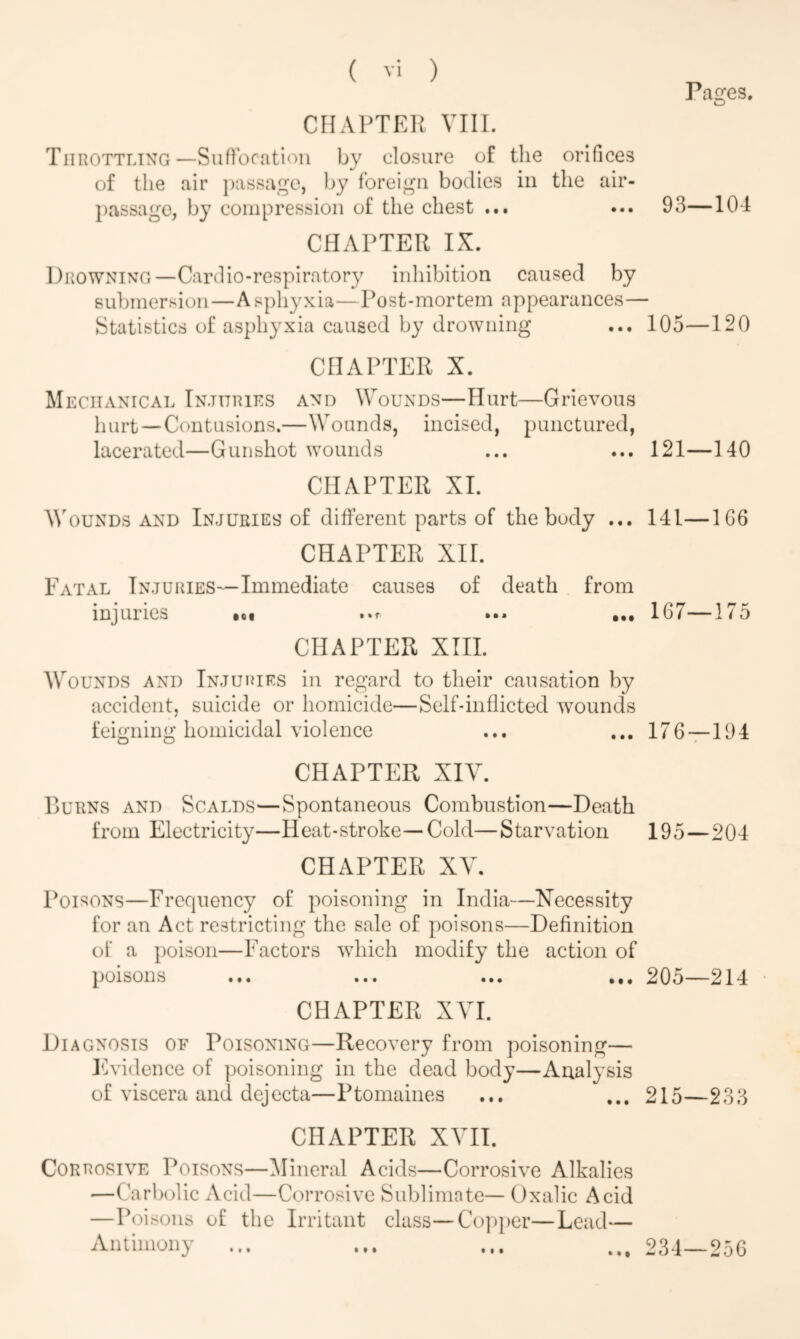 CHAPTER VIII. Throttling—Suffocation by closure of the orifices of the air passage, by foreign bodies in the air- passage, by compression of the chest ... CHAPTER IX. Pages. 93—104 Drowning—Card io-respiratory inhibition caused by submersion—Asphyxia—Post-mortem appearances— Statistics of asphyxia caused by drowning ... 105—120 CHAPTER X. Mechanical Injuries and Wounds—Hurt—Grievous hurt—Contusions.—Wounds, incised, punctured, lacerated—Gunshot wounds ... ... 121—140 CHAPTER XI. Wounds and Injuries of different parts of the body ... 141—1G6 CHAPTER XII. Fatal Injuries—Immediate causes of death from injuries •»r *•» •«. 1G/ — 1 (5 CHAPTER XIII. Wounds and Injuries in regard to their causation by accident, suicide or homicide—Self-inflicted wounds feigning homicidal violence ... ... 176—194 CHAPTER XIY. Burns and Scalds—Spontaneous Combustion—Death from Electricity—Heat-stroke—Cold—Starvation 195—204 CHAPTER XV. Poisons—Frequency of poisoning in India—Necessity for an Act restricting the sale of poisons—Definition of a poison—Factors which modify the action of poisons ... ... ... ... 205—214 CHAPTER XVI. Diagnosis of Poisoning—Recovery from poisoning— Evidence of poisoning in the dead body—Analysis of viscera and dejecta—Ptomaines ... ... 215—233 CHAPTER XVII. Corrosive Poisons—Mineral Acids—Corrosive Alkalies —Carbolic Acid—Corrosive Sublimate— Oxalic Acid —Poisons of the Irritant Antimony class— Copper—Lead— 234—256 • t • • • • • • i