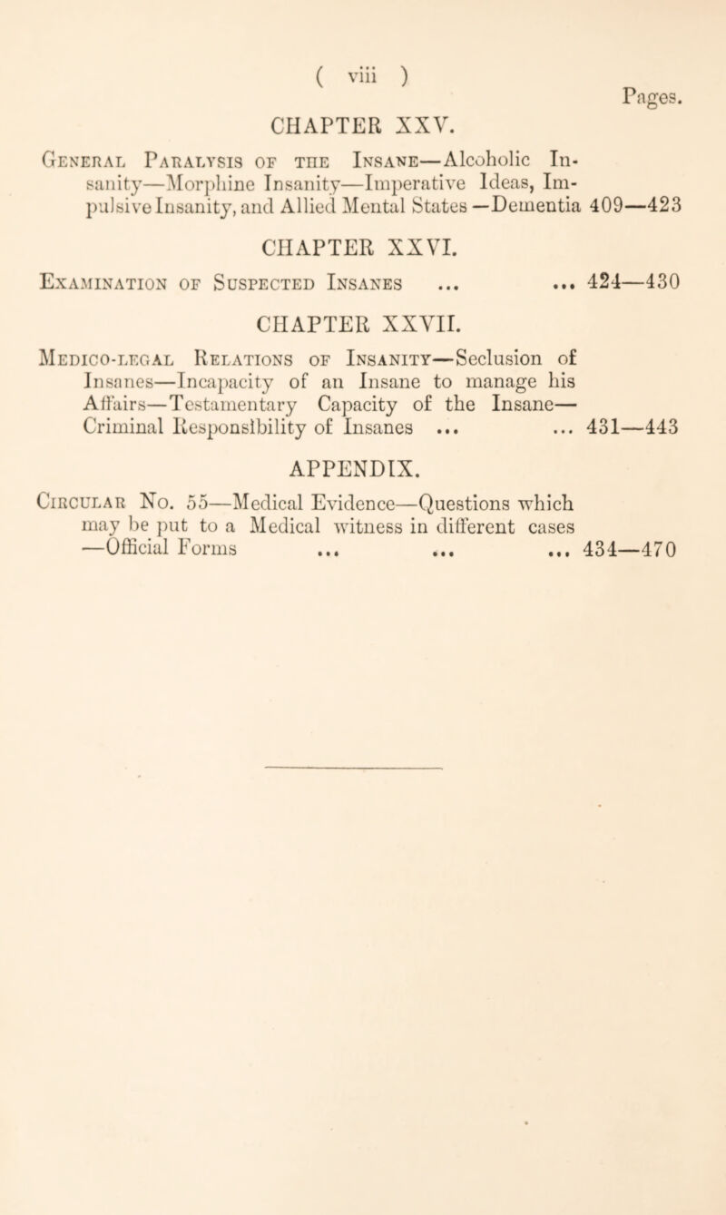 CHAPTER XXV. Pages. General Paralysis of tiie Insane—Alcoholic In- sanity—Morphine Insanity—Imperative Ideas, Im- pulsive Insanity, and Allied Mental States —Dementia 409—423 CHAPTER XXVI. Examination of Suspected Insanes ... ... 424—430 CHAPTER XXVII. Medico-legal Relations of Insanity—Seclusion of Insanes—Incapacity of an Insane to manage his Affairs—Testamentary Capacity of the Insane— Criminal Responsibility of Insanes ... ... 431—443 APPENDIX. Circular No. 55—Medical Evidence—Questions which may be put to a Medical witness in different cases —Official Forms ... ... ... 434—470