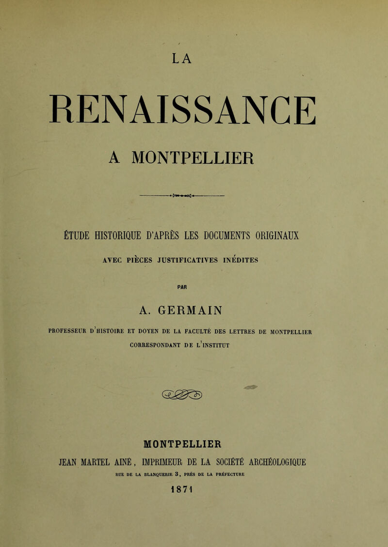 LA RENAISSANCE A MONTPELLIER ÉTUDE HISTORIQUE D'APRÈS LES DOCUMENTS ORIGINAUX AVEC PIÈCES JUSTIFICATIVES INEDITES PAR A. GERMAIN PROFESSEUR D’HISTOIRE ET DOYEN DE LA FACULTÉ DES LETTRES DE MONTPELLIER CORRESPONDANT DE l’iNSTITUT MONTPELLIER JEAN MARTEL AINE, IMPRIMEUR DE LA SOCIÉTÉ ARCHÉOLOGIQUE RUE DE LA RLANQUERIF, 3, PRÈS DE LA PRÉFECTURE 1871