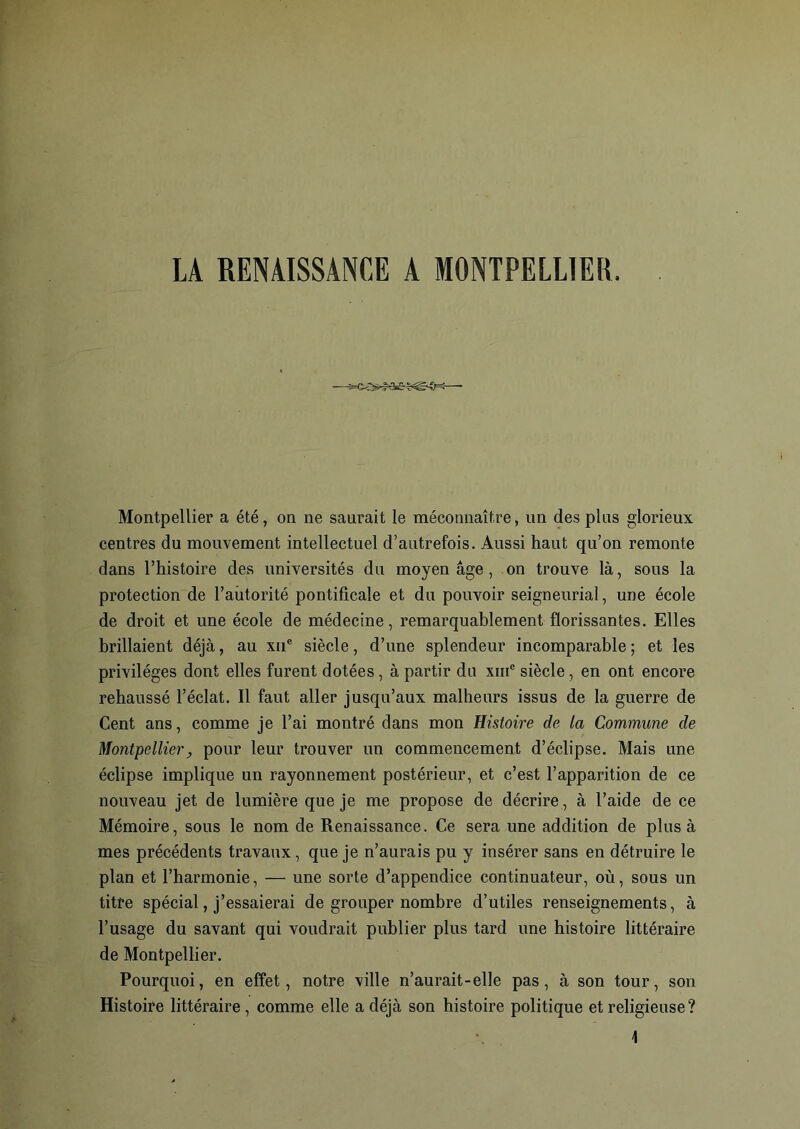 LA RENAISSANCE A MONTPELLIER Montpellier a été, on ne saurait le méconnaître, un des plus glorieux centres du mouvement intellectuel d’autrefois. Aussi haut qu’on remonte dans l’histoire des universités du moyen âge, on trouve là, sous la protection de l'autorité pontificale et du pouvoir seigneurial, une école de droit et une école de médecine, remarquablement florissantes. Elles brillaient déjà, au xne siècle, d’une splendeur incomparable ; et les privilèges dont elles furent dotées , à partir du xme siècle, en ont encore rehaussé l’éclat. Il faut aller jusqu’aux malheurs issus de la guerre de Cent ans, comme je l’ai montré dans mon Histoire de la Commune de Montpellier, pour leur trouver un commencement d’éclipse. Mais une éclipse implique un rayonnement postérieur, et c’est l’apparition de ce nouveau jet de lumière que je me propose de décrire , à l’aide de ce Mémoire, sous le nom de Renaissance. Ce sera une addition de plus à mes précédents travaux, que je n’aurais pu y insérer sans en détruire le plan et l’harmonie, — une sorte d’appendice continuateur, où, sous un titre spécial, j’essaierai de grouper nombre d’utiles renseignements, à l’usage du savant qui voudrait publier plus tard une histoire littéraire de Montpellier. Pourquoi, en effet, notre ville n’aurait-elle pas, à son tour, son Histoire littéraire , comme elle a déjà son histoire politique et religieuse?