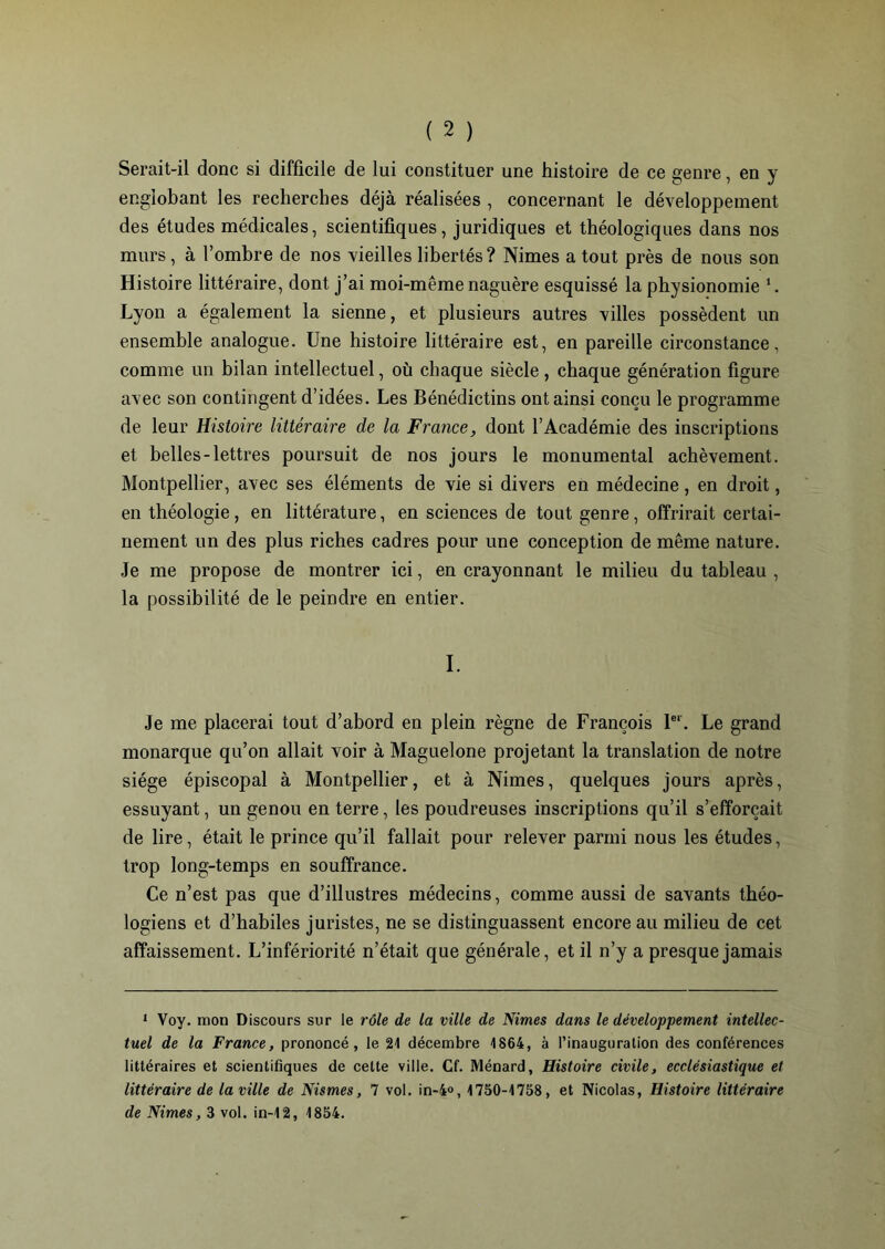 Serait-il donc si difficile de lui constituer une histoire de ce genre, en y englobant les recherches déjà réalisées , concernant le développement des études médicales, scientifiques, juridiques et théologiques dans nos murs , à l’ombre de nos vieilles libertés? Nimes a tout près de nous son Histoire littéraire, dont j’ai moi-même naguère esquissé la physionomie 1. Lyon a également la sienne, et plusieurs autres villes possèdent un ensemble analogue. Une histoire littéraire est, en pareille circonstance, comme un bilan intellectuel, où chaque siècle, chaque génération figure avec son contingent d’idées. Les Bénédictins ont ainsi conçu le programme de leur Histoire littéraire de la France, dont l’Académie des inscriptions et belles-lettres poursuit de nos jours le monumental achèvement. Montpellier, avec ses éléments de vie si divers en médecine, en droit, en théologie, en littérature, en sciences de tout genre, offrirait certai- nement un des plus riches cadres pour une conception de même nature. Je me propose de montrer ici, en crayonnant le milieu du tableau , la possibilité de le peindre en entier. I. Je me placerai tout d’abord en plein règne de François 1er. Le grand monarque qu’on allait voir à Maguelone projetant la translation de notre siège épiscopal à Montpellier, et à Nimes, quelques jours après, essuyant, un genou en terre, les poudreuses inscriptions qu’il s’efforcait de lire, était le prince qu’il fallait pour relever parmi nous les études, trop long-temps en souffrance. Ce n’est pas que d’illustres médecins, comme aussi de savants théo- logiens et d’habiles juristes, ne se distinguassent encore au milieu de cet affaissement. L’infériorité n’était que générale, et il n’y a presque jamais 1 Voy. mon Discours sur le rôle de la ville de Nimes dans le développement intellec- tuel de la France, prononcé, le 21 décembre 1864, à l’inauguration des conférences littéraires et scientifiques de cette ville. Cf. Ménard, Histoire civile, ecclésiastique et littéraire de la ville de Nismes, 7 vol. in-4°, 1750-1758, et Nicolas, Histoire littéraire de Nimes, 3 vol. in-12, 1854.