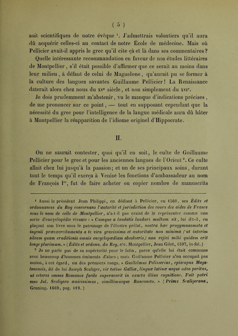 dû acquérir celles-ci au contact de notre École de médecine. Mais où Pellicier avait-il appris le grec qu’il cite çà et là dans ses commentaires ? Quelle intéressante recommandation en faveur de nos études littéraires de Montpellier, s’il était possible d’affirmer que ce serait au moins dans leur milieu , à défaut de celui de Maguelone, qu’aurait pu se former à la culture des langues savantes Guillaume Pellicier ! La Renaissance daterait alors chez nous du x\e siècle, et non simplement du xvie. Je dois prudemment m’abstenir, vu le manque d’indications précises , de me prononcer sur ce point, — tout en supposant cependant que la nécessité du grec pour l’intelligence de la langue médicale aura dû hâter à Montpellier la réapparition de l’idiome originel d’Hippocrate. II. On ne saurait contester, quoi qu’il en soit, le culte de Guillaume Pellicier pour le grec et pour les anciennes langues de l’Orient2. Ce culte allait chez lui jusqu’à la passion; et un de ses principaux soins, durant tout le temps qu’il exerça à Venise les fonctions d’ambassadeur au nom de François Ier, fut de faire acheter ou copier nombre de manuscrits 1 Aussi le président Jean Philippi, en dédiant à Pellicier, en 1560, ses Édits et ordonnances du Roy concernons l’autorité et jurisdiction des cours des aides de France sous le nom de celle de Montpellier, n’a-t-il pas craint de le représenter comme une sorte d’encyclopédie vivante: « Cumque a laudatis laudari multum sit, lui dit-il, en plaçant son livre sous le patronage de l’illustre prélat, nostra hœc progymnasmata et ingenii prœexercitamenta a te viro gravissimo et autoritate non minima (ut intérim sileam quam eruditionis omnis encyclopœdiam absolverisJ non rejici mihi quidem erit longe plurimum. » ( Èditset ordonn. du Roy, e'c. Montpellier, Jean Gilet, 1597, in-fol.) 2 Je ne parle pas de sa supériorité pour le latin, parce qu’elle lui était commune avec beaucoup d’hommes éminents d’alors ; mais Guillaume Pellicier n’en occupait pas moins, à cet égard, un des prèmiers rangs. « Guillelmus Pelisserius, episcopus Maga- lonensis, dit de lui Joseph Scaliger, vir totius Galliæ, linguæ latinæ usque adeo peritus, ut veteres omnes Romanos facile superaverit in cxacta iliius cognitione. Fuit patri meo Jul. Scaligero amicissimus, simillimusque Ranconeto. » [Frima Scaligerana, Groning. 1669, pag. 119.)