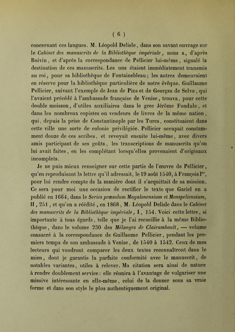 concernant ces langues. M. Léopold Delisle, dans son savant ouvrage sur le Cabinet des manuscrits de la Bibliothèque impériale, nous a, d’après Boivin, et d’après la correspondance de Pellicier lui-même, signalé la destination de ces manuscrits. Les uns étaient immédiatement transmis au roi, pour sa bibliothèque de Fontainebleau; les autres demeuraient en réserve pour la bibliothèque particulière de notre évêque. Guillaume Pellicier, suivant l’exemple de Jean de Pins et de Georges de Selve, qui l’avaient précédé à l’ambassade française de Venise, trouva, pour cette double moisson, d’utiles auxiliaires dans le grec Jérôme Fondule, et dans les nombreux copistes ou vendeurs de livres de la même nation, qui, depuis la prise de Constantinople parles Turcs, constituaient dans cette ville une sorte de colonie privilégiée. Pellicier occupait constam- ment douze de ces scribes, et revoyait ensuite lui-même, avec divers amis participant de ses goûts, les transcriptions de manuscrits qu’on lui avait faites, en les complétant lorsqu’elles provenaient d’originaux incomplets. Je ne puis mieux renseigner sur cette partie de l’œuvre de Pellicier, qu’en reproduisant la lettre qu’il adressait, le 19 août 1540, à François Ier, pour lui rendre compte de la manière dont il s’acquittait de sa mission. Ce sera pour moi une occasion de rectifier le texte que Gariel en a publié en 1664, dans le Sériés præsulum Magalonensium et Monspeliensium, II, 251 , et qu’en a réédité , en 1868 , M. Léopold Delisle dans le Cabinet des manuscrits de la Bibliothèque impériale, I, 154. Voici cette lettre, si importante à tous égards, telle que je l’ai recueillie à la même Biblio- thèque, dans le volume 230 des Mélanges de Clairambault, —volume consacré à la correspondance de Guillaume Pellicier, pendant les pre- miers temps de son ambassade à Venise, de 1540 à 1542. Ceux de mes lecteurs qui voudront comparer les deux textes reconnaîtront dans le mien, dont je garantis la parfaite conformité avec le manuscrit, de notables variantes, utiles à relever. Ma citation sera ainsi de nature à rendre doublement service : elle réunira à l’avantage de vulgariser une missive intéressante en elle-même, celui de la donner sous sa vraie forme et dans son style le plus authentiquement original.