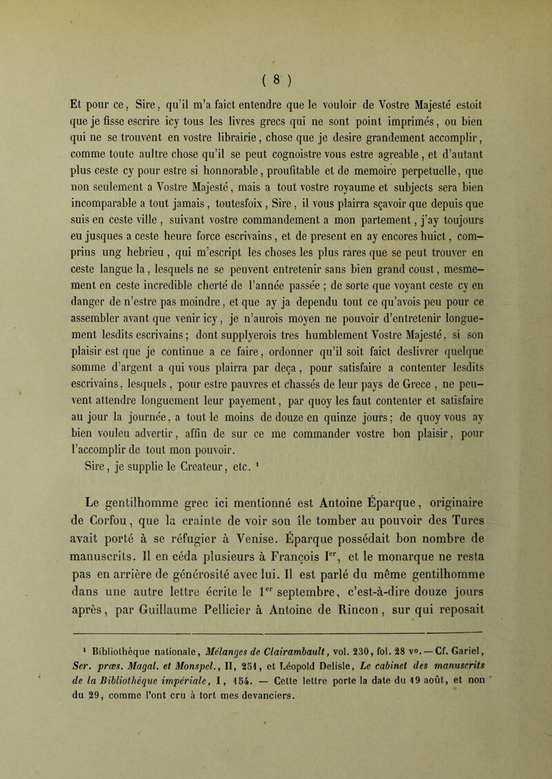 Et pour ce, Sire, qu’il m’a faict entendre que le vouloir de Vostre Majesté estoit que je fisse escrire icy tous les livres grecs qui ne sont point imprimés, ou bien qui ne se trouvent en vostre librairie, chose que je desire grandement accomplir, comme toute aultre chose qu’il se peut cognoistre vous estre agréable, et d’autant plus ceste cy pour estre si honnorable, proufitable et de mémoire perpétuelle, que non seulement a Vostre Majesté, mais a tout vostre royaume et subjects sera bien incomparable a tout jamais, toutesfoix, Sire, il vous plairra sçavoir que depuis que suis en ceste ville , suivant vostre commandement a mon partement, j’ay toujours eu jusques a ceste heure force escrivains, et de présent en ay encores huict, com- prins ung hebrieu , qui m’escript les choses les plus rares que se peut trouver en ceste langue la, lesquels ne se peuvent entretenir sans bien grand coust, mesme- ment en ceste incredible cherté de l’année passée ; de sorte que voyant ceste cy en danger de n’estre pas moindre, et que ay ja dépendu tout ce qu’avois peu pour ce assembler avant que venir icy, je n’aurois moyen ne pouvoir d’entretenir longue- ment lesdits escrivains ; dont supplyerois très humblement Vostre Majesté. si son plaisir est que je continue a ce faire, ordonner qu’il soit faict deslivrer quelque somme d’argent a qui vous plairra par deçà, pour satisfaire a contenter lesdits escrivains, lesquels, pour estre pauvres et chassés de leur pays de Grece , ne peu- vent attendre longuement leur payement, par quoy les faut contenter et satisfaire au jour la journée, a tout le moins de douze en quinze jours; de quoy vous ay bien vouleu advertir, affin de sur ce me commander vostre bon plaisir, pour l’accomplir de tout mon pouvoir. Sire, je supplie le Créateur, etc. 1 Le gentilhomme grec ici mentionné est Antoine Éparque, originaire de Corfou, que la crainte de voir son île tomber au pouvoir des Turcs avait porté à se réfugier à Venise. Éparque possédait bon nombre de manuscrits. 11 en céda plusieurs à François Ier, et le monarque ne resta pas en arrière de générosité avec lui. Il est parlé du même gentilhomme dans une autre lettre écrite le 1er septembre, c’est-à-dire douze jours après, par Guillaume Pellicier à Antoine de Rincon, sur qui reposait 1 Bibliothèque nationale, Mélanges de Clairambault, vol. 230, fol. 28 v°. — Cf. Gariel, Ser. præs. Magal. et Monspel., II, 251, et Léopold Delisle, Le cabinet des manuscrits de la Bibliothèque impériale, 1, 154. — Cette lettre porte la date du 19 août, et non du 29, comme l’ont cru à tort mes devanciers.