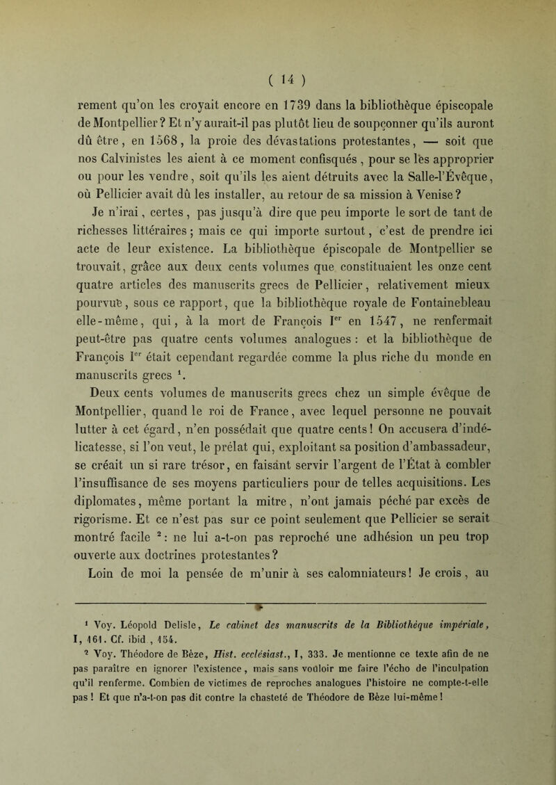 rement qu’on les croyait encore en 1739 dans la bibliothèque épiscopale de Montpellier ? Et n’y aurait-il pas plutôt lieu de soupçonner qu’ils auront dû être, en 1568, la proie des dévastations protestantes, — soit que nos Calvinistes les aient à ce moment confisqués , pour se les approprier ou pour les vendre, soit qu’ils les aient détruits avec la Salle-1’Évêque, où Pellicier avait dû les installer, au retour de sa mission à Venise? Je n’irai, certes , pas jusqu’à dire que peu importe le sort de tant de richesses littéraires ; mais ce qui importe surtout, c’est de prendre ici acte de leur existence. La bibliothèque épiscopale de Montpellier se trouvait, grâce aux deux cents volumes que constituaient les onze cent quatre articles des manuscrits grecs de Pellicier, relativement mieux pourvue, sous ce rapport, que la bibliothèque royale de Fontainebleau elle-même, qui, à la mort de François Ier en 1547, ne renfermait peut-être pas quatre cents volumes analogues : et la bibliothèque de François 1er était cependant regardée comme la plus riche du monde en manuscrits grecs \ Deux cents volumes de manuscrits grecs chez un simple évêque de Montpellier, quand le roi de France, avec lequel personne ne pouvait lutter à cet égard, n’en possédait que quatre cents! On accusera d’indé- licatesse, si l’on veut, le prélat qui, exploitant sa position d’ambassadeur, se créait un si rare trésor, en faisant servir l’argent de l’État à combler l’insuffisance de ses moyens particuliers pour de telles acquisitions. Les diplomates, même portant la mitre, n’ont jamais péché par excès de rigorisme. Et ce n’est pas sur ce point seulement que Pellicier se serait montré facile 2 : ne lui a-t-on pas reproché une adhésion un peu trop ouverte aux doctrines protestantes ? Loin de moi la pensée de m’unira ses calomniateurs! Je crois, au 1 Voy. Léopold Delisle, Le cabinet des manuscrits de la Bibliothèque impériale, I, 161. Cf. ibid , 154. 2 Voy. Théodore de Bèze, Hist. ecclcsiast., I, 333. Je mentionne ce texte afin de ne pas paraître en ignorer l’existence, mais sans vouloir me faire l’écho de l’inculpation qu’il renferme. Combien de victimes de reproches analogues l’histoire ne compte-t-elle pas ! Et que n’a-t-on pas dit contre la chasteté de Théodore de Bèze lui-même!