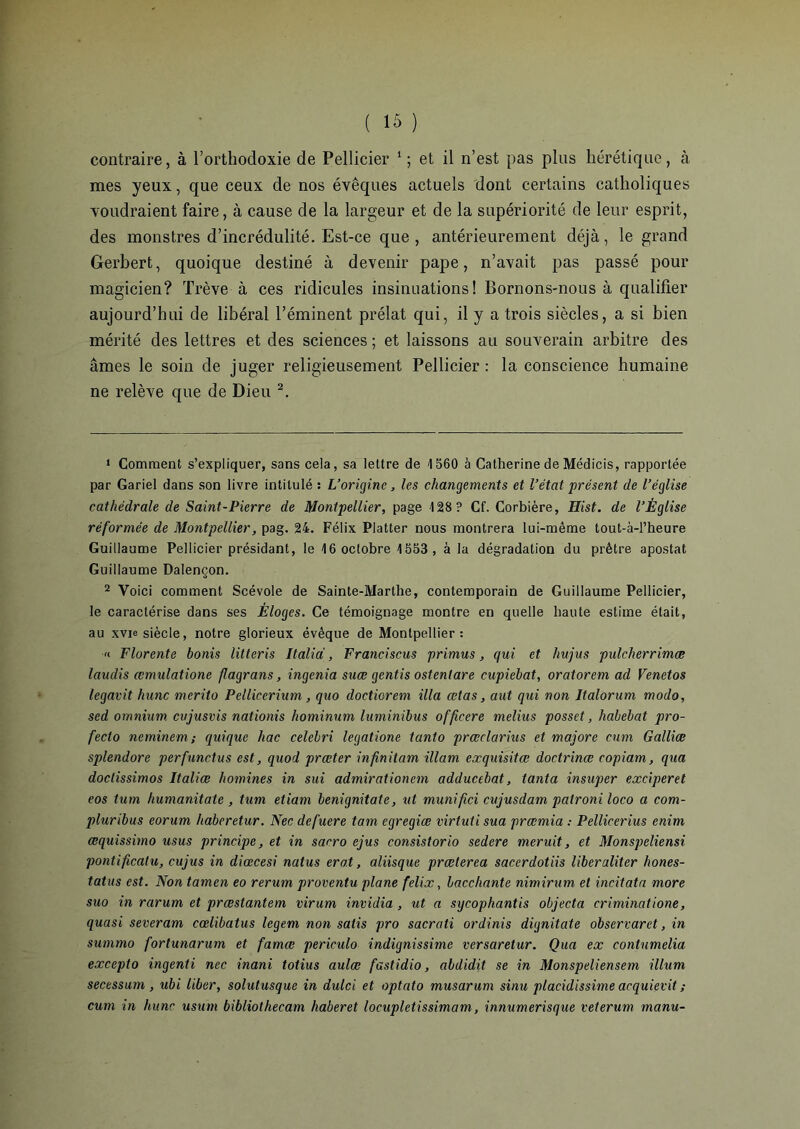 contraire, à l’orthodoxie de Pellicier 1 ; et il n’est pas plus hérétique, à mes yeux, que ceux de nos évêques actuels dont certains catholiques voudraient faire, à cause de la largeur et de la supériorité de leur esprit, des monstres d’incrédulité. Est-ce que, antérieurement déjà, le grand Gerbert, quoique destiné à devenir pape, n’avait pas passé pour magicien? Trêve à ces ridicules insinuations! Bornons-nous à qualifier aujourd’hui de libéral l’éminent prélat qui, il y a trois siècles, a si bien mérité des lettres et des sciences ; et laissons au souverain arbitre des âmes le soin de juger religieusement Pellicier : la conscience humaine ne relève que de Dieu 2. 1 Comment s’expliquer, sans cela, sa lettre de 4 560 à Catherine de Médicis, rapportée par Gariel dans son livre intitulé : L’origine, les changements et l’état présent de l’église cathédrale de Saint-Pierre de Montpellier, page 128? Cf. Corbière, Hist. de l’Église réformée de Montpellier, pag. 24. Félix Platter nous montrera lui-même tout-à-l’heure Guillaume Pellicier présidant, le 46 octobre 4553, à la dégradation du prêtre apostat Guillaume Dalençon. 2 Voici comment Scévole de Sainte-Marthe, contemporain de Guillaume Pellicier, le caractérise dans ses Éloges. Ce témoignage montre en quelle haute estime était, au xvie siècle, notre glorieux évêque de Montpellier: « Florente bonis litteris Italid, Franciscus primus, qui et hujus pulcherrimæ laudis œmulatione flagrans, ingénia suæ gentis ostenlare cupiebat, oratorem ad Venetos legavit hune merito Pellicerium, quo doctiorem ilia œtas, aut qui non ltalorum modo, sed omnium, cujusvis nationis hominum luminibus officere melius posset, habebat pro- feclo neminem ; quique hac celebri legatione tanto prœclarius et majore cum Galliœ splendore perfunctus est, quod preeter infinitam illam exquisitœ doctrines copiam, qua doctissimos Italiœ homines in sui admirationem adducebat, tanta insuper exciperet eos tum humanitate , tum etiam benignitate, ut munifici cujusdam patroni loco a com- pluribus eorum haberetur. Nec defuere tam egregiœ virtuti sua preemia : Pellicerius enim œquissimo usus principe, et in sacro ejus consistorio sedere meruit, et Monspeliensi pontificatu, cujus in diœcesi natus ero.t, aliisque prœterea sacerdotiis liber aliter hones- tatus est. Non tamen eo rerum proventu plane felix, bacchante nimirum et incitata more suo in rarum et prrestantem virum invidia, ut a sycophantis objecta criminatione, quasi severam cœlibatus legem non salis pro sacrati ordinis dignitate observaret, in summo forlunarum et famœ periculo indignissime versaretur. Qua ex contumelia excepto ingenti nec inani totius aulœ fastidio, abdidit se in Monspeliensem ilium secessum , ubi liber, solutusque in dulci et optato musarum sinu placidissime acquievit ; cum in hune usum bibliothecam haberet locupletissimam, innumerisque veterum manu-